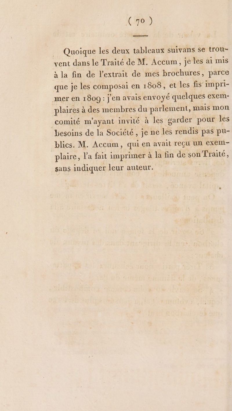 Quoique les deux tableaux suivans se trou- vent dans le Traité de M. Accum, je les ai mis à la fin de l’extrait de mes brochures, parce que je les composai en 1808, et les fis impri- mer en 1800 : j'en avais envoyé quelques exem- plaires à des membres du parlement, mais mon comité m’ayant invité à les garder pour les besoins de la Société , je ne les rendis pas pu- blics. M. Accum, qui en avait reçu un exem- “plaire, Va fait imprimer à la fin de son Traité, sans indiquer leur auteur. ser
