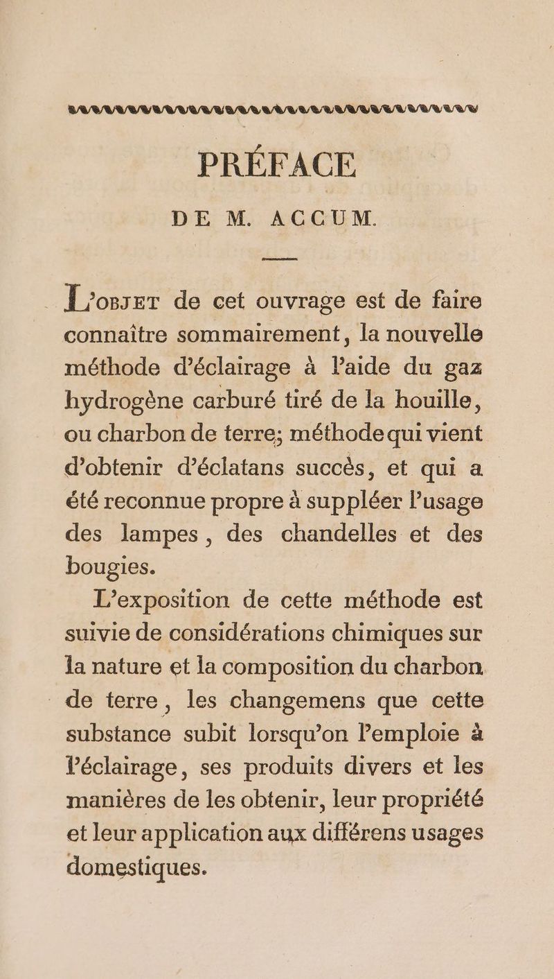 PRÉFACE DE M. ACCUM. RAR | L'os5er de cet ouvrage est de faire connaître sommairement, la nouvelle méthode d'éclairage à Paide du gaz hydrogène carburé tiré de la houille, ou charbon de terre; méthode qui vient d'obtenir d’éclatans succès, et qui a été reconnue propre à suppléer lusage des lampes , des chandelles et des bougies. L'exposition de cette méthode est suivie de considérations chimiques sur la nature et la composition du charbon de terre, les changemens que cette substance subit lorsqu'on Pemploie à Péclairage, ses produits divers et les manières de les obtenir, leur propriété et leur application aux différens usages domestiques.
