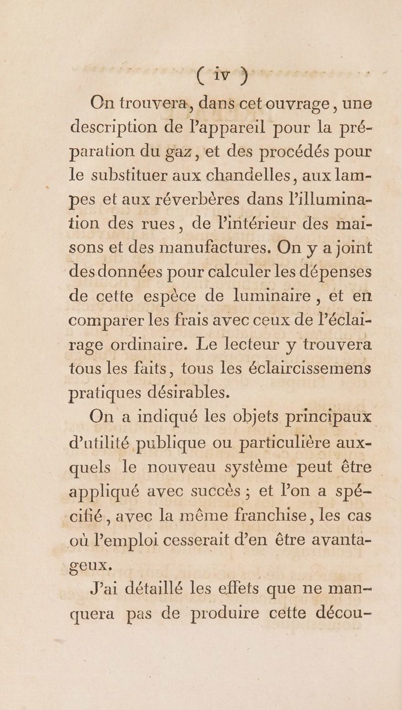 Civy- On trouvera, dans cetouvrage, une description de Pappareil pour la pré- paration du gaz ,'et des procédés pour le substituer aux chandelles, aux lam- pes et aux réverbères dans Pillumina- tion des rues, de Pintérieur des mai- sons et des manufactures. On y a joint des données pour calculer les dépenses de cette espèce de luminaire, et en comparer les frais avec ceux de Péclai- rage ordinaire. Le lecteur y trouvera tous les faits, tous les éclaircissemens pratiques désirables. On a indiqué les objets principaux d'utilité publique ou particulière aux- quels le nouveau système peut être appliqué avec succès ; et lon a spé- cifié, avec la même franchise, les cas où l'emploi cesserait d’en être avanta- geux. J'ai détaillé les effets que ne man- quera pas de produire cette décou-