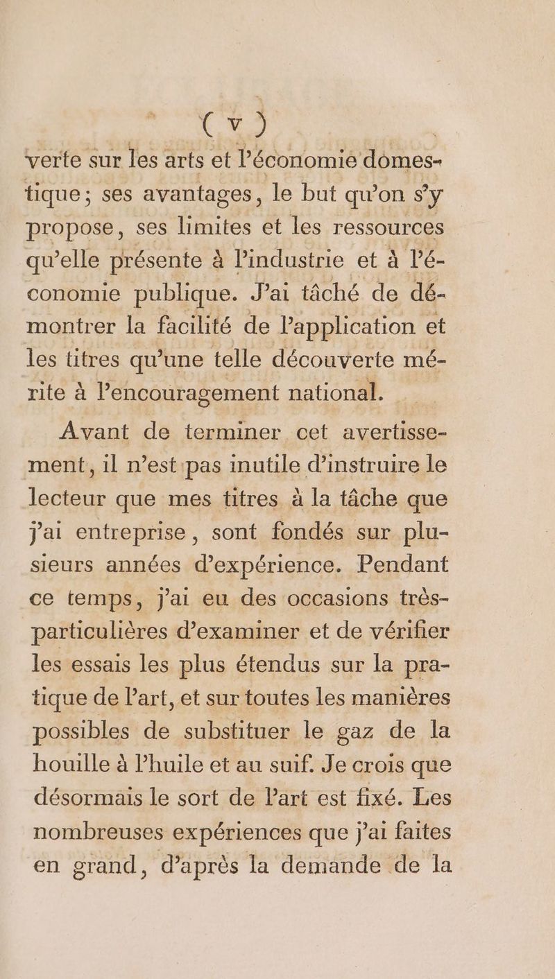 k y ) verte sur les arts et l'économie domes- tique; ses avantages, le but quon sy propose, ses limites et Les ressources quelle présente à l’industrie et à l’é- conomie publique. Jai tâché de dé- montrer la facilité de l'application et les titres qu’une telle découverte mé- rite à l’encouragement national. Avant de terminer cet avertisse- ment, il n’est pas inutile d'instruire le lecteur que mes titres à la tâche que j'ai entreprise, sont fondés sur plu- sieurs années d'expérience. Pendant ce temps, j'ai eu des occasions très- particulières d'examiner et de vérifer les essais les plus étendus sur la pra- tique de Part, et sur toutes les manières possibles de substituer le gaz de la houille à Phuile et au suif. Je crois que désormais le sort de Part est fixé. Les nombreuses expériences que j'ai faites en grand, d’après la demande de la