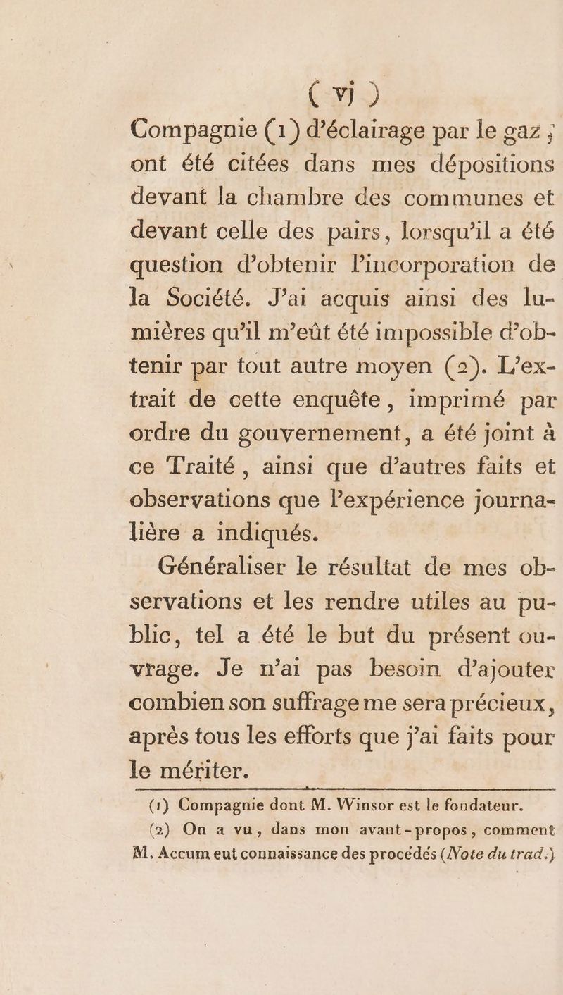 Cv) _ Compagnie (1) d'éclairage par le gaz ; ont été citées dans mes dépositions devant la chambre des communes et devant celle des pairs, lorsqu'il a êté question d'obtenir lincorporation de la Société. J’ai acquis ainsi des lu- mières qu’il m’eût été impossible d’ob- tenir par tout autre moyen (2). L’ex- trait de cette enquête, imprimé par ordre du gouvernement, a été joint à ce Traité, ainsi que d’autres faits et observations que Pexpérience journa- lière a indiqués. Généraliser le résultat de mes ob- servations et les rendre utiles au pu- blic, tel a été le but du présent ou- vrage. Je n’ai pas besoin d'ajouter combien son suffrage me sera précieux, après tous les efforts que j'ai faits pour le mériter. (1) Compagnie dont M. Winsor est le fondateur. (2) On a vu, dans mon avant-propos, comment M. Accum eut connaissance des procédés (Note du trad.)
