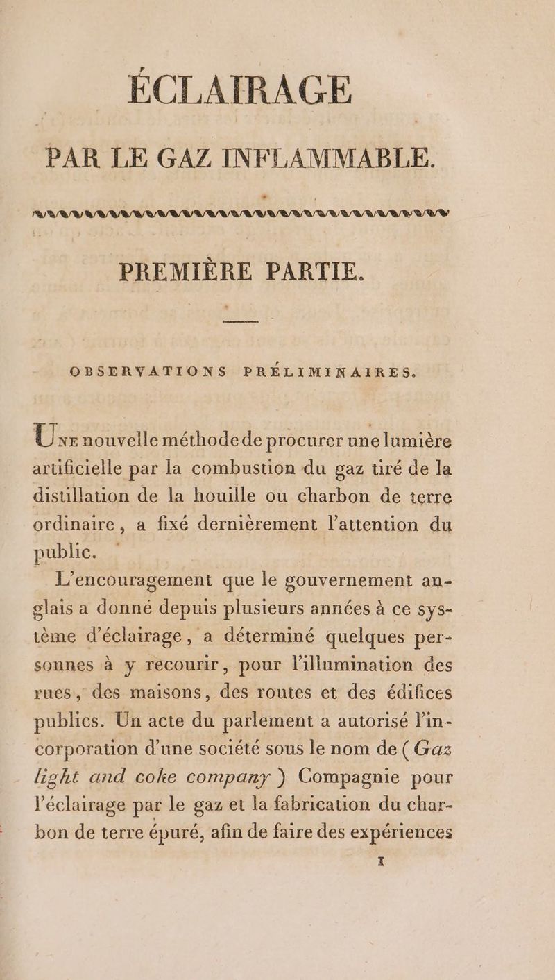ÉCLAIRAGE PAR LE GAZ INFLAMMABLE. * AV NUUNAUNAAUNAUAANUNNUARNAUAANUNAU AAA PREMIÈRE PARTIE. * OBSERVATIONS PRELIMINAIRES. UÜrraouveile méthodede procurer une lumière artificielle par la combustion du gaz tiré de la disuillation de la houille ou charbon de terre ordinaire, a fixé dernièrement l'attention du public. | | L’encouragement que le gouvernement an- glais a donné depuis plusieurs années à ce sys- ème d'éclairage, a déterminé quelques per- sounes à y recourir, pour l’illumination des rues, des maisons, des routes et des édifices publics. Un acte du parlement a autorisé lin- corporation d'une société sous le nom de (Gaz light and coke company ) Compagnie pour l'éclairage par le gaz et la fabrication du char- bon de terre épuré, afin de faire des expériences