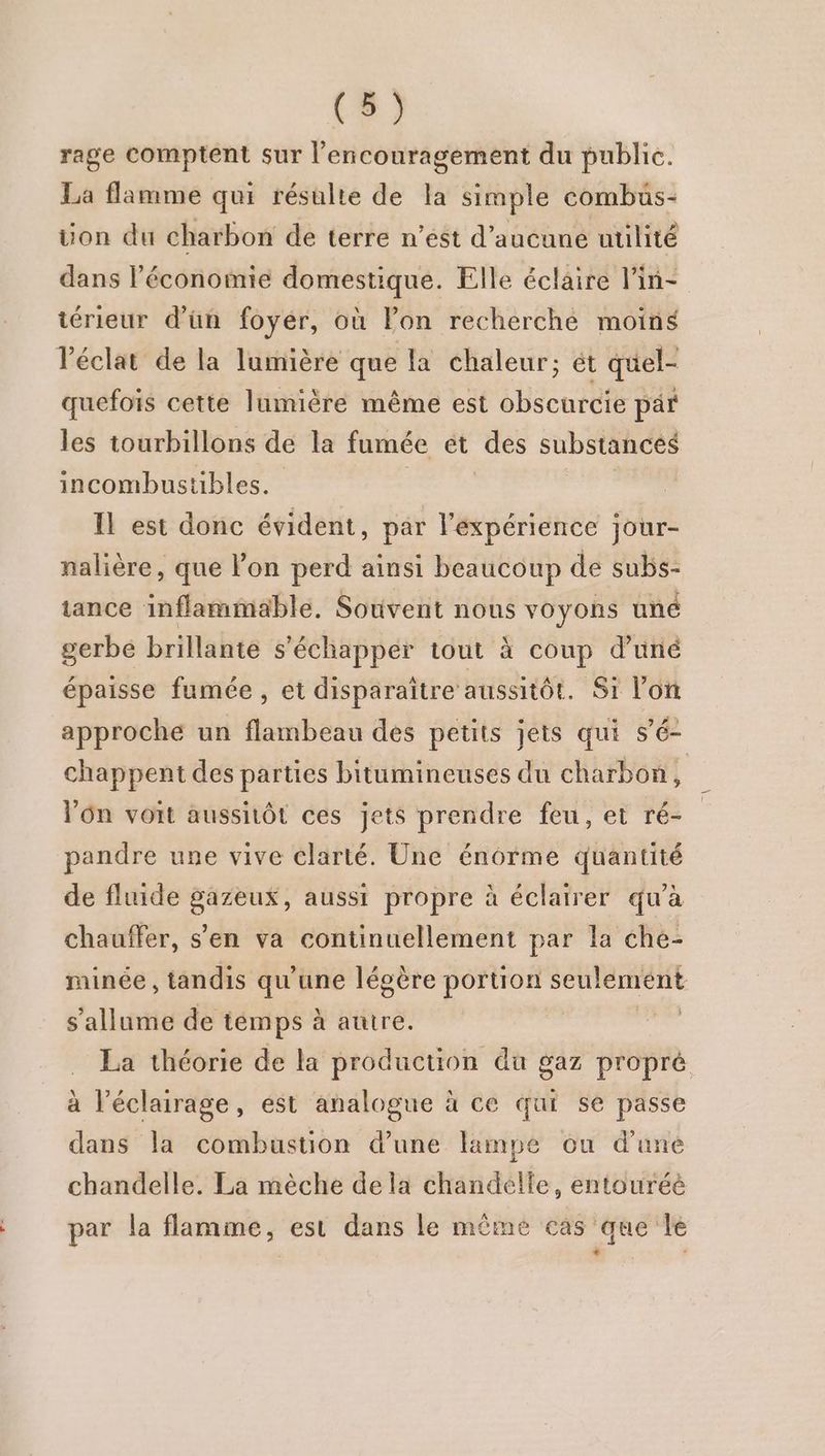 rage comptent sur l’encouragement du public. La flamme qui résulte de la simple combus- on du charbon de terre n’ést d'aucune utilité dans l’économie domestique. Elle éclaire lin= térieur d’ün foyer, où lon recherché moins l'éclat de la lumière que la chaleur; ét quel- quefois cette lumière même est obscurcie par les tourbillons de la fumée et des substances incombustibles. Il est donc évident, par l'expérience jour- nalière, que on perd ainsi beaucoup de subs- tance inflammable, Souvent nous voyons uné gerbe brillante s'échapper tout à coup d’uné épaisse fumée , et disparaître aussitôt. Si l’on approche un flambeau des petits jets qui s’é- chappent des parties bitumineuses du charbon, Vôn voit aussitôt ces jets prendre feu, et ré- pandre une vive clarté. Une énorme quantité de fluide gazeux, aussi propre à éclairer qu'à chauffer, s'en va continuellement par la che- minée , tandis qu'une légère portion dé s'allume de témps à autre. , La théorie de la production du gaz propré à l'éclairage, est analogue à ce qui se passe dans la combustion d’une lampe ou d'une chandelle. La mèche dela chandelle, entouréé par la flamme, est dans le même cas que le è |