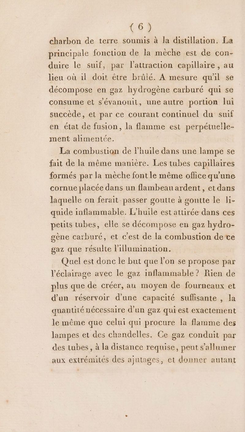 charbon de terre soumis à la distillation. La principale fonctuon de la mèche est de con- duire le suif, par l'attraction capillaire , au lieu où 11 doit être brülé. A mesure quil se décompose en gaz hydrogène carburé qui se consume et s’évanouit, une autre portion lui succède, et par ce courant continuel du suif en état de fusion, la baume est perpétuelle- ment alimentée. La combustion de l'huile dans une lampe se fait de la même manière. Les tubes capillaires formés par la mèche font le même oflice qu'une cornue placée dans un flambeau ardent, et dans laquelle on ferait passer goutte à goutte le li- quide inflammable. L'huile est attirée dans ces petits tubes, elle se décompose en gaz hydro- gène carburé, et c’est de la combustion de ce gaz que résulte l’illumination. Quel est donc le but que l’on se propose par l'éclairage avec le gaz inflammable? Rien de plus que de créer, au moyen de fourneaux et d’un réservoir d’une capacité suffisante , la quantité nécessaire d’un gaz qui est exactement le même que celui qui procure la flamme des lampes et des chandelles. Ce gaz conduit par des tubes, à la distance requise, peut s’allumer aux extrémités des ajutages, et donner autant