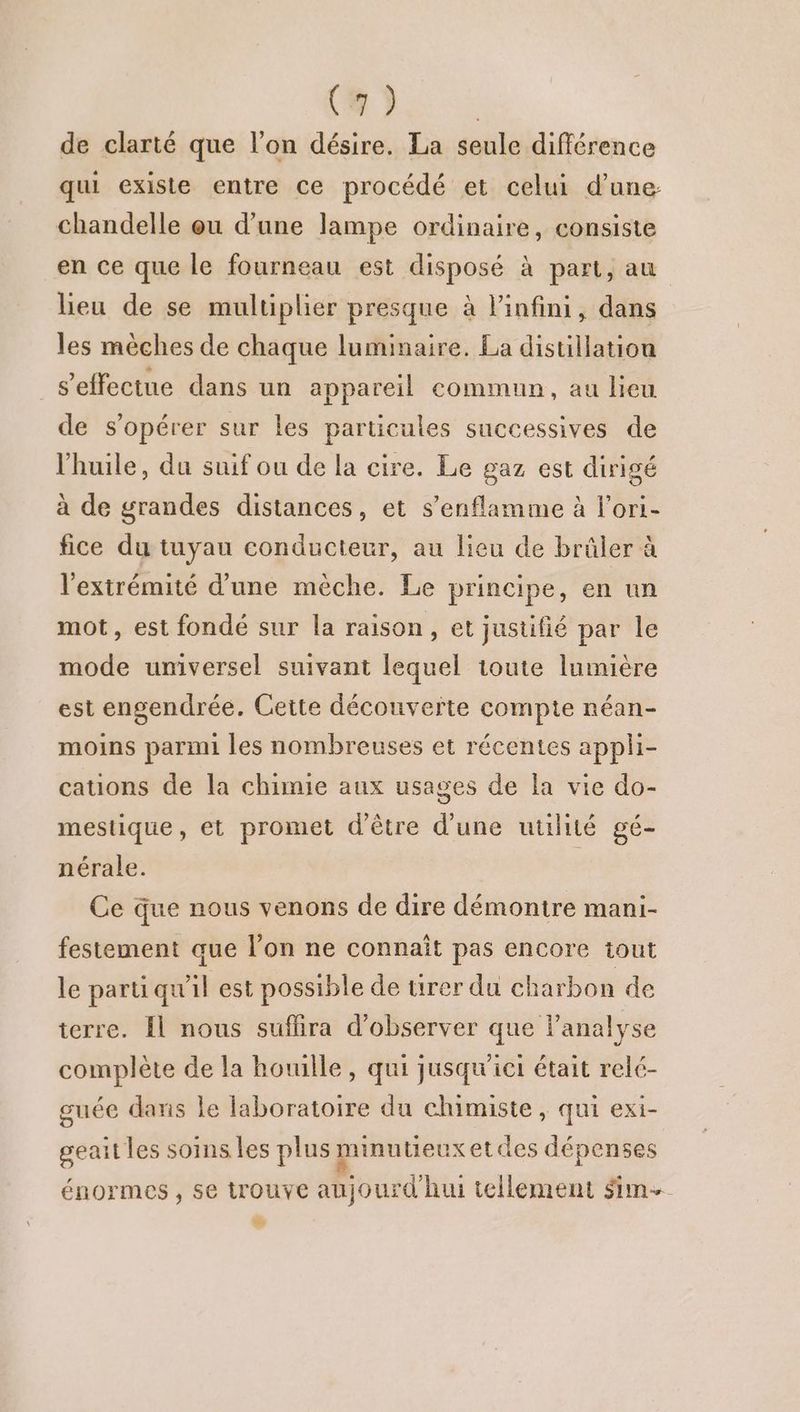 (8 ) | de clarté que l'on désire. La seule différence qui existe entre ce procédé et celui d’une chandelle eu d’une lampe ordinaire, consiste en ce que le fourneau est disposé à part, au lieu de se multiplier presque à l'infini, dans les mèches de chaque luminaire. La distillation s'effectue dans un appareil commun, au lieu de s’opérer sur les particules successives de l'huile, du suif ou de la cire. Le gaz est dirigé à de grandes distances, et s’enflamme à l’ori- fice du tuyau conducteur, au lieu de brûler à l'extrémité d'une mèche. Le principe, en un mot, est fondé sur la raison, et justifié par le mode universel suivant lequel toute lumière est engendrée. Cette découverte compte néan- moins parmi les nombreuses et récentes appli- cauons de la chimie aux usages de la vie do- mestique, et promet d'être d'une uulité gé- nérale. Ce que nous venons de dire démontre mani- festement que l’on ne connaît pas encore tout le parti qu'il est possible de tirer du charbon de terre. Il nous suffira d'observer que l'analyse complète de la houille, qui jusqu'ict était relé- guée dans le laboratoire du chimiste , qui exi- geait les soins les plus minutieux etdes dépenses énormes, se trouve aujourd'hui tellement sim 2