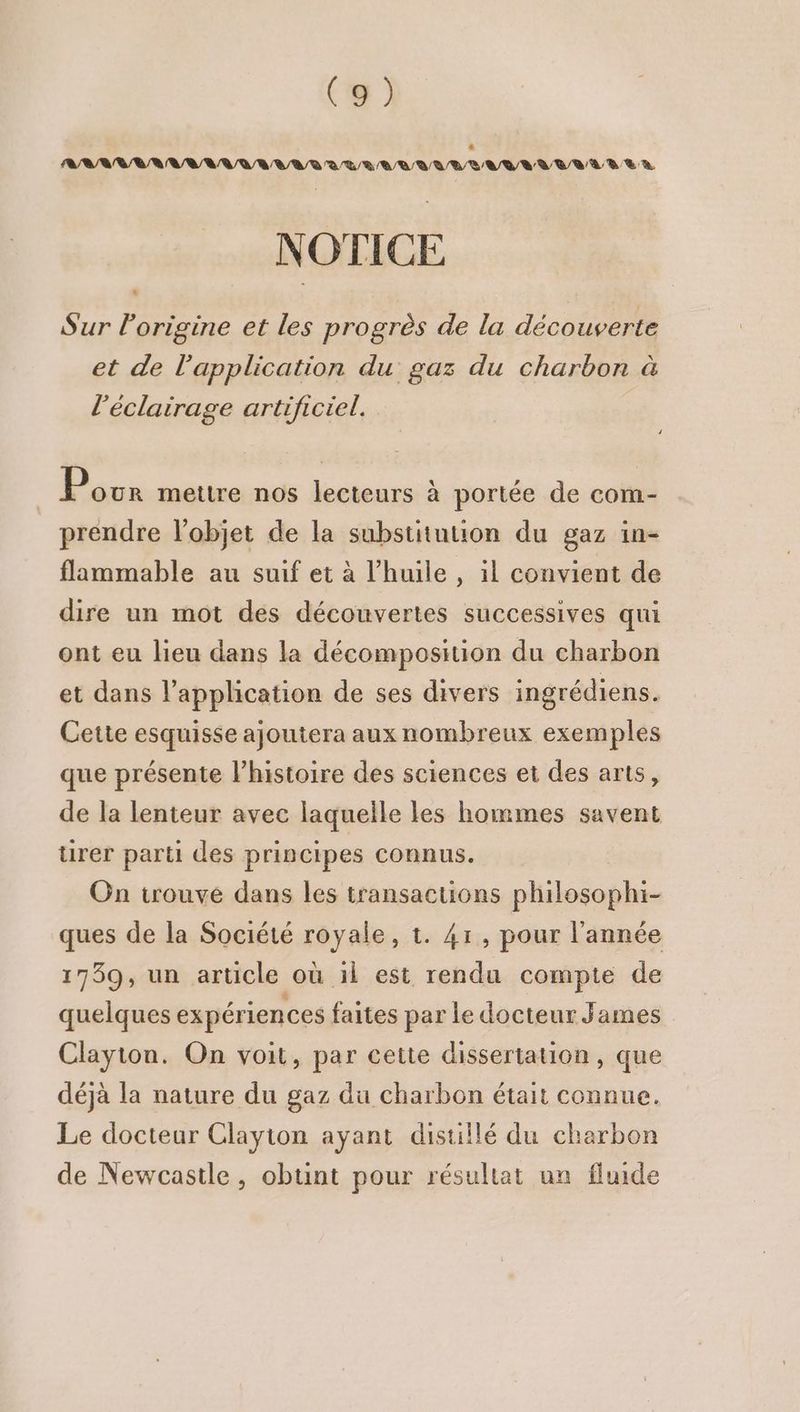 D 0 0 1 A D NN NAN UANNANA AURAI ALIAATS NOTICE Sur l'origine et les progrès de la découverte .… et de l'application du gaz du charbon à l'éclairage artificiel. P our mettre nos lecteurs à portée de com- prendre l’objet de la substintion du gaz in- flammable au suif et à l'huile , il convient de dire un mot des découvertes successives qui ont eu lieu dans la décomposition du charbon et dans l'application de ses divers ingrédiens. Cette esquisse ajoutera aux nombreux exemples que présente l’histoire des sciences et des arts, de la lenteur avec laquelle les hommes savent rer parti des principes connus. On trouve dans les transactions philosophi- ques de la Société royale, t. 41, pour l’année 1759, un article où il est rendu compte de quelques expériences faites par le docteur James Clayton. On voit, par cette dissertation, que déjà la nature du gaz du charbon était connue. Le docteur Clayton ayant distillé du charbon de Newcastle, obunt pour résultat un fluide