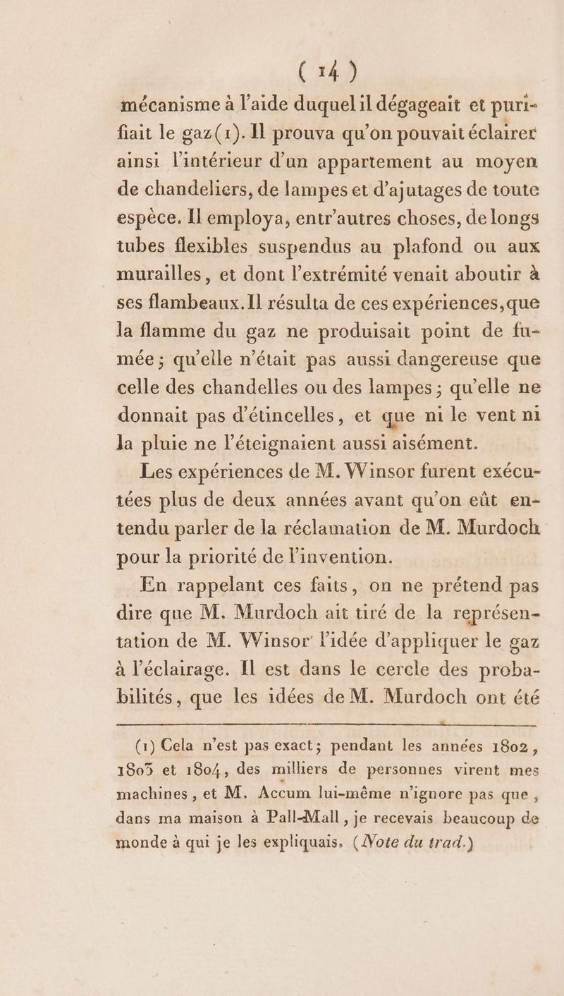 mécanisme à l’aide duquel il dégageait et puri- fiait le gaz(r). Il prouva qu’on pouvait éclairer ainsi l'intérieur d’un appartement au moyen de chandeliers, de lampes et d’ajutages de toute espèce. Il employa, entr’autres choses, de longs tubes flexibles suspendus au plafond ou aux murailles, et dont l’extrémité venait aboutir à ses flambeaux. Il résulta de ces expériences,que la flamme du gaz ne produisait point de fu- mée ; qu'elle n’était pas aussi dangereuse que celle des chandelles ou des lampes ; qu’elle ne donnait pas d'étincelles, et que ni le vent ni la pluie ne l’éteignaient aussi aisément. Les expériences de M. Winsor furent exécu- tées plus de deux années avant qu’on eût en- tendu parler de la réclamation de M. Murdoch pour la priorité de l'invention. _ En rappelant ces faits, on ne prétend pas dire que M. Murdoch ait tiré de la représen- tation de M. Winsor l'idée d'appliquer le gaz à l'éclairage. Il est dans le cercle des proba- bilités, que les idées de M. Murdoch ont été (1) Cela n’est pas exact; pendant les années 1802, 1805 et 1804, des milliers de personnes virent mes machines, et M. Accum lui-même n'ignore pas que , dans ma maison à Pall Mall, je recevais beaucoup de monde à qui je les expliquais. (Vote du trad.)