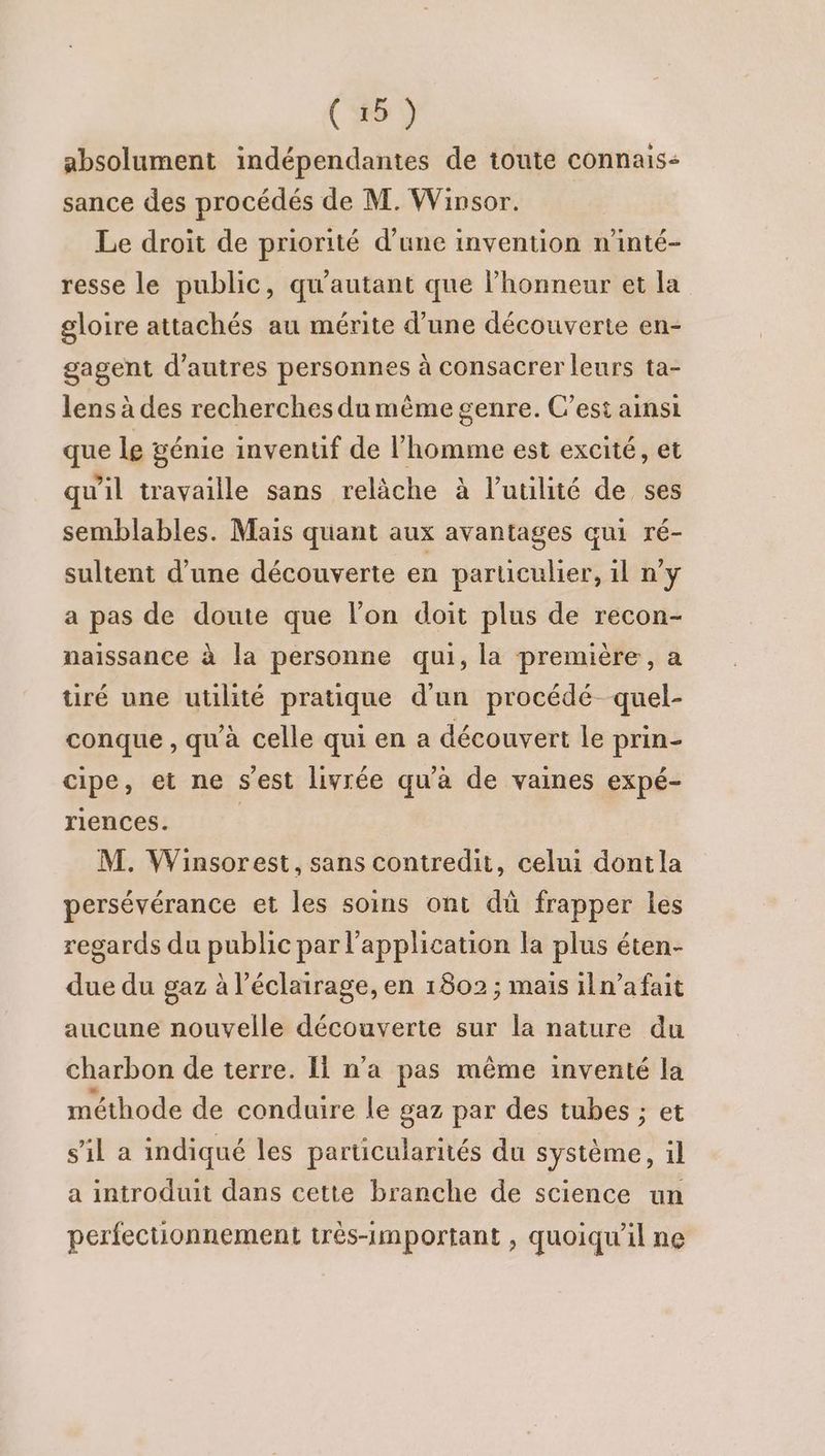 absolument indépendantes de toute connais- sance des procédés de M. Winsor. Le droit de priorité d’une invention n'inté- resse le public, qu'autant que l’honneur et la gloire attachés au mérite d’une découverte en- gagent d’autres personnes à consacrer leurs ta- lens à des recherches dumème genre. C’est ainsi que le génie inventif de l’homme est excité, et qu'il travaille sans relâche à l’uulité de ses semblables. Mais quant aux avantages qui ré- sultent d’une découverte en particulier, il n’y a pas de doute que lon doit plus de recon- naissance à la personne qui, la première, a tiré une utilité pratique d'un procédé quel- conque , qu'à celle qui en a découvert le prin- cipe, et ne s'est livrée qu'à de vaines expé- riences. | M. Winsorest, sans contredit, celui dontla persévérance et les soins ont dû frapper les regards du public par l'application la plus éten- due du gaz à l’éclairage, en 1802 ; mais iln’afait aucune nouvelle découverte sur la nature du charbon de terre. Il n’a pas même inventé la méthode de conduire le gaz par des tubes ; et s'il a indiqué les particularités du système, il a introduit dans cette branche de science un perfectionnement très-1mportant , quoiqu'il ne