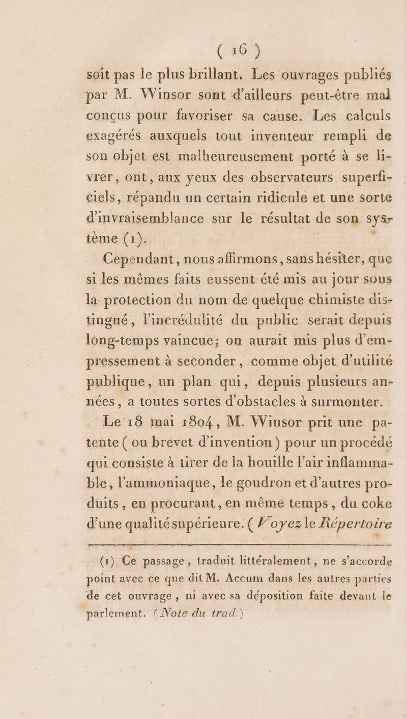 (106) soit pas le plus brillant, Les ouvrages publiés par M. Winsor sont d’ailleurs peut-être mal conçus pour favoriser sa cause. Les calculs exagérés auxquels tout inventeur rempli de son objet est malheureusement porté à se li- vrer, Ont, aux yeux des observateurs superfi- ciels, répandu un certain ridicule et une sorte d'invraisemblance sur le résultat de son sys tème (1). Cependant, nous affirmons, sans hésiter, que si les mêmes faits eussent été mis au jour sous la protection du nom de quelque chimiste dis- tingué, lincrédulité du public serait depuis long-temps vaincue; on aurait mis plus d'em- pressement à seconder, comme objet d’uulité publique, un plan qui, depuis plusieurs an- nées , a toutes sortes d'obstacles à surmonter. Le 18 mai 1804, M. Wainsor prit une pa- tente ( ou brevet d'invention) pour un procédé qui consiste à tirer de la houille l'air inflamma- ble, l’ammoniaque, le goudron et d’autres pro- duits, en procurant , en même temps, du coke d’une qualitésupérieure. ( Foyez le Répertoire pets (1) Ce passage , traduit littéralement, ne s’accorde point avec ce que dit M. Accum dans les autres parties de cet ouvrage, n1 avec sa déposition faite devant le parlement. ( Note du trad.)