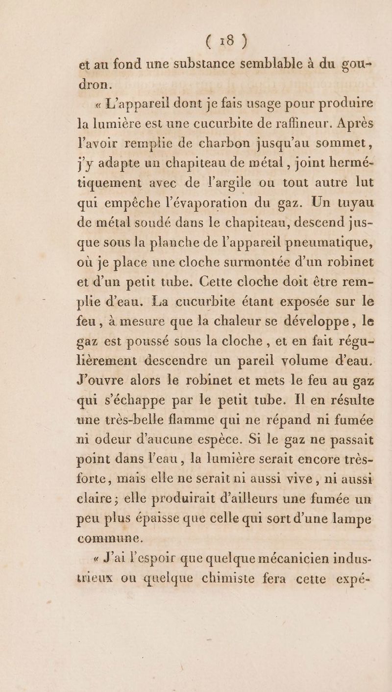 et au fond une substance semblable à du gou- dron. « L'appareil dont je fais usage pour produire la lumière est une cucurbite de raffineur. Après l'avoir remplie de charbon jusqu’au sommet, j y adapte un chapiteau de métal , joint hermé- tiquement avec de l'argile ou tout autre lut qui empêche l’évaporation du gaz. Un tuyau de métal soudé dans Le chapiteau, descend jus- que sous la planche de l'appareil pneumatique, où je place une cloche surmontée d’un robinet et d’un petit tube. Cette cloche doit être rem- plie d’eau. La cucurbite étant exposée sur le feu , à mesure que la chaleur se développe, le gaz est poussé sous la cloche , et en fait régu- lièrement descendre un pareil volume d’eau. J'ouvre alors le robinet et mets le feu au gaz qui s'échappe par le petit tube. Il en résulte une très-belle flamme qui ne répand ni fumée ni odeur d'aucune espèce. Si le gaz ne passait point dans l’eau, la lumière serait encore très- forte, mais elle ne serait ni aussi vive, ni aussi claire ; elle produirait d'ailleurs une fumée un peu plus épaisse que celle qui sort d’une lampe commune. « J'ai l'espoir que quelque mécanicien indus- iieux ou quelque chimiste fera cette expé-