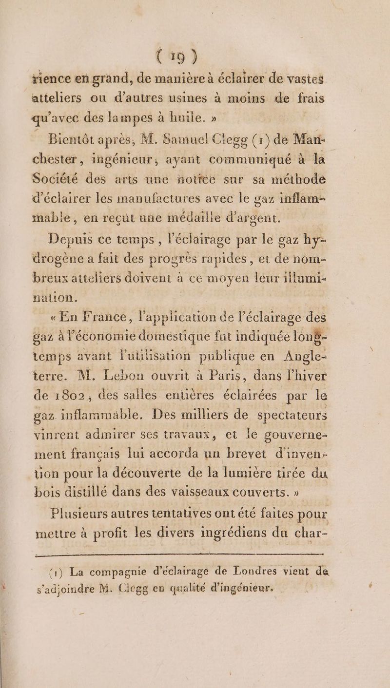 À 3 ; 1 CR CC URL : . #ence en grand, de manière à éclairer de vastes atteliers ou d’autres usines à moins de frais qu avec des la mpes à huile. » Bientôt après, M. Samuel Clege (r) de Mari- chester, ingénieur, ayant Céniteniqié à la Société des arts une ñotfée sur sa méthode d'éclairer lés manufactures avec le gaz inflam- mable, en reçut une médaille d'argent, Depuis ce temps , l'éclairage par le gaz hy- drogène a fait des progrès rapides, et de nom- breux atteliers doivent à ce moyen leur iilumi- nation. « En France, l'application de à éclairage des gaz à économie domestique fut indiquée lonë- temps avant l'utilisation publique en AS terre. M. Lebon ouvrit à Paris, dans l’hiver de 1802, des salles entières éclairées par le gaz inflammable. Des milliers de spectateurs vinrent admirer ses travaux, et le gouverne ment français lui accorda un brevet d'inven- uon pour la découverte de la lumière tirée du bois distillé dans des vaisseaux couverts. » Plusieurs autres tentatives ont été faites pour mettre à profit les divers ingrédiens du char- ‘1) La compagnie d’éclairagé de Londres vient de s'adjoindre M. Cicgg en qualité d'ingénieur. _