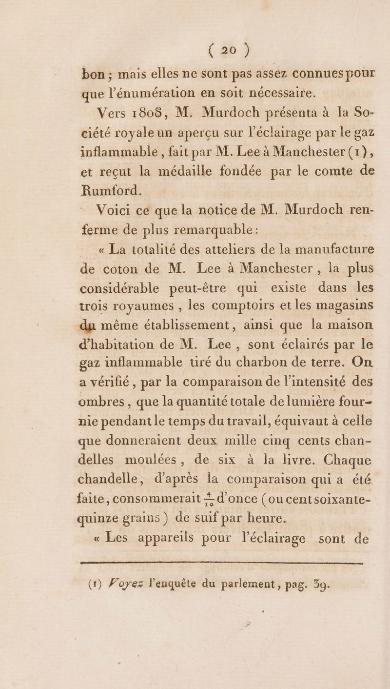 bon ; mais elles ne sont pas assez connues pour que l’énumération en soit nécessaire. Vers 1808, M. Murdoch présenta à la So- ciété royale un aperçu sur l'éclairage par le gaz inflammable , fait par M. Lee à Manchester (1), et reçut la médaille fondée par le comte de Rumford. Voici ce que la notice de M. Murdoch ren- ferme de plus remarquable: « La totalité des atteliers de la manufacture de coton de M. Lee à Manchester , la plus considérable peut-être qui existe dans les trois royaumes , les comptoirs et les magasins du même établissement, ainsi que la maison d'habitation de M. Lee, sont éclairés par le gaz inflammable uré du charbon de terre. On a vérifié, par la comparaison de l'intensité des ombres, que la quantité totale de lunuière four- nie pendant le temps du travail, équivaut à celle que donneraient deux mille cinq cents chan- delles moulées, de six à la livre. Chaque chandelle, d’après la comparaison qui a été faite, consommerait + d'once (oucentsoixante- quinze grains) de suif par heure. « Les appareils pour l'éclairage sont de (1) Voyez l'enquête du parlement, pag. 39.