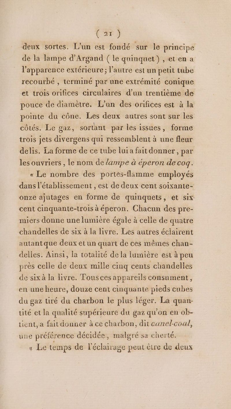 deux sortes. L'un est fondé sur le principe de la lampe d’Argand ( le quinquet ) , et en a l'apparence extérieure; l’autre est un petit tube recourbé , terminé par une extrémité conique et trois orifices circulaires d’un trentième de pouce de diamètre. L'un des orifices est à la pointe du cône. Les deux autres sont sur les côtés. Le gaz, sortant par les issues, forme trois jets divergens qui ressemblent à une fleur delis. La forme de ce tube lui a fait donner, par les ouvriers , le nom de /ampe à éperon de cog. « Le nombre des portes-flamme employés dans l'établissement , est de deux cent soixante- onze ajutages en forme de quinquets, et six cent cinquante-trois à éperon. Chacun des pre- miers donne une lumière égale à celle de quatre chandelles de six à la livre. Les autres éclairent autantque deux et un quart de ces mêmes chan- delles. Ainsi, la totalité de la lumière est à peu près celle de deux mille cmq cents chandelles de six à la livre. Tousces appareils consument, en une heure, douze cent cinquante pieds cubes du gaz tiré du charbon le plus léger. La quan- tité et la qualité supérieure du gaz qu'on en ob- tient, a fait donner à ce charbon, dit canel-coul, une préférence décidée, malgré sa cherté. « Le temps de l'éclairage peut être de deux