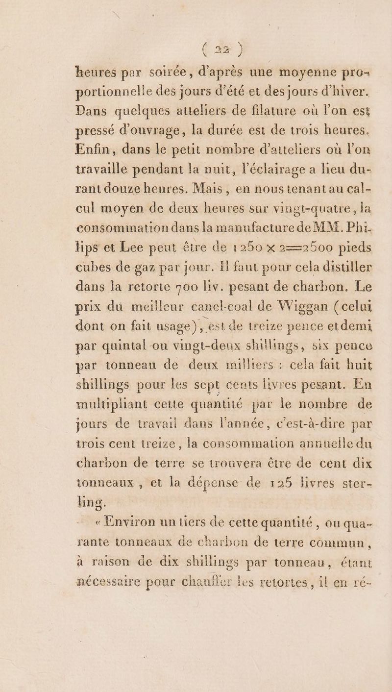 heures par soirée, d’après une moyenne pro- portionnelle des jours d'été et des jours d'hiver. Dans quelques atteliers de filature où l’on est pressé d'ouvrage, la durée est de trois heures. Enfin, dans le petit nombre d’atteliers où lon travaille pendant la nuit, l’éclairage a lieu du- rant douze heures. Mais, en noustenant au cal- cul moyen de deux heures sur vingt-quatre, la consommation dans la manufacture de MM. Phi. hps et Lee peut être de 1250 x 2—2500 pieds cubes de gaz par jour. fl faut pour cela disuller dans la retorte 700 lv. pesant de charbon. Le prix du meilleur canel-coal de Wiggan (celui dont on fait usage), est de treize pence etdemi par quintal ou vingt-deux shitlings, six pence par tonneau de deux milliers : cela fait huit shillings pour les sept cents livres pesant. En multipliant cette quantilé par le nombre de jours de travail dans l’année, c'est-à-dire par trois cent treize, la consommation annuelle du charbon de terre se trouvera être de cent dix tonneaux , et la dépense de 125 livres ster- ing. | « Environ un üers de cette quantité , ou qua- rante tonneaux de charbon de terre commun, à raison de dix shillings par tonneau, étant nécessaire pour chaufler les retortes , il en ré-