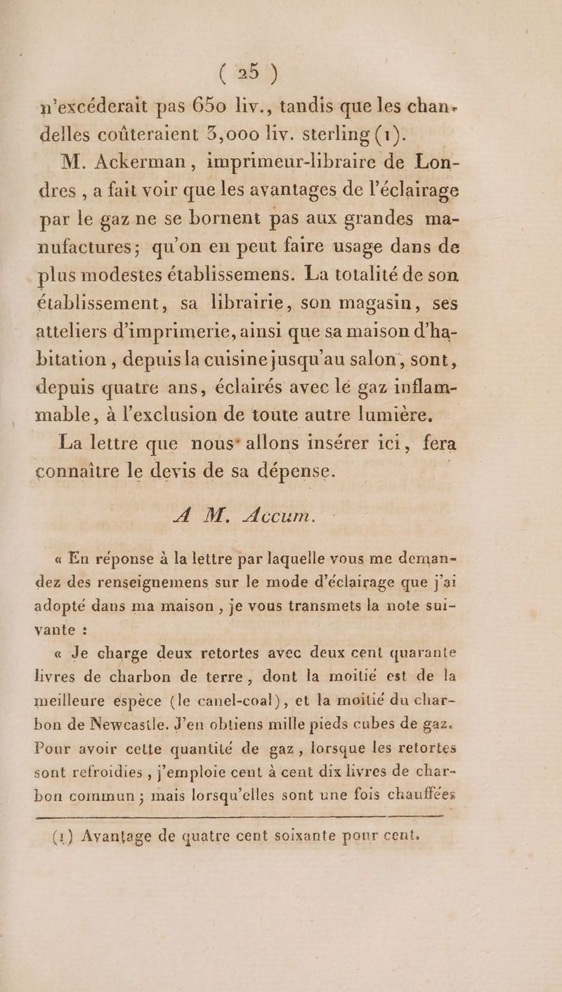 n’excéderait pas 650 liv., tandis que les chan. delles coûteraient 3,000 liv. sterling (1). M. Ackerman, imprimeur-libraire de Lon- dres , a fait voir que les avantages de l'éclairage par le gaz ne se bornent pas aux grandes ma- nufactures; qu'on en peut faire usage dans de plus modestes établissemens. La totalité de son établissement, sa librairie, son magasin, ses atteliers d'imprimerie, ainsi que sa maison d’ha- bitation , depuis la cuisine jusqu'au salon, sont, depuis quatre ans, éclairés avec lé gaz inflam- mable, à l'exclusion de toute autre lumiere. La lettre que nous” allons i insérer Ici, fera connaître le devis de sa dépense. A M. Accum. « En réponse à la lettre par laquelle vous me deman- dez des renseignemens sur le mode d'éclairage que j'ai adopté dans ma maison , je vous transmets la note sui- vante : | « Je charge deux retortes avec deux cent quarante livres de charbon de terre, dont la moitié est de la meilleure espèce (le canel-coal), et la moitié du char- bon de Newcastle. J’en obtiens mille pieds cubes de gaz. Pour avoir cette quantité de gaz, lorsque les retortes sont refroidies , j’'emploie cent à cent dix livres de char- bon commun ; mais lorsqu'elles sont une fois chauffées (1) Avantage de quatre cent soixante pour cent,