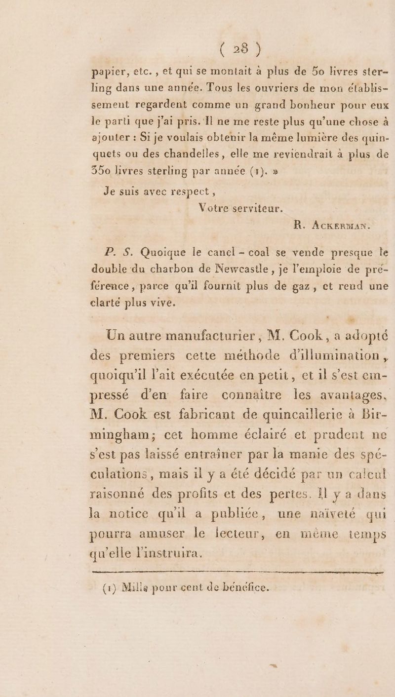 papier, etc. , et qui se montait à plus de 5o livres ster- ling dans une année. Tous les ouvriers de mon établis- sement regardent comme un grand bonheur pour eux le parti que j'ai pris. Îl ne me reste plus qu’une chose à ajouter : Si je voulais obtenir la même lumière des quin- quets ou des chandelles, elle me reviendrait à plus de 350 livres sterling par année (4). » Je suis avec respect, Votre serviteur. R. Ackermwan. P. S. Quoique le cancel - coal se vende presque le double du charbon de Newcastle, je l’emploie de pre- férence , parce qu'il fournit plus de gaz, et rend une clarté plus vive. : , « Un autre manufacturier , M. Cook, a adopté des premiers cette méthode d'illumination , quoiqu'il l'ait exécutée en petit, et il s’est eim- pressé d'en faire connaitre Îles avantages. M. Cook est fabricant de quincaillerie à Bir- mingham; cet homme éclairé et prudent ne s’est pas laissé entraîner par la manie des spé- culations, mais 1l y a été décidé par un calcul raisonné des profits et des pertes. 11 y a dans la notice quil a publiée, une naïveté qui pourra amuser le lecteur, en mème temps qu’elle l'instruira. (1) Mille pour cent de bénéfice.