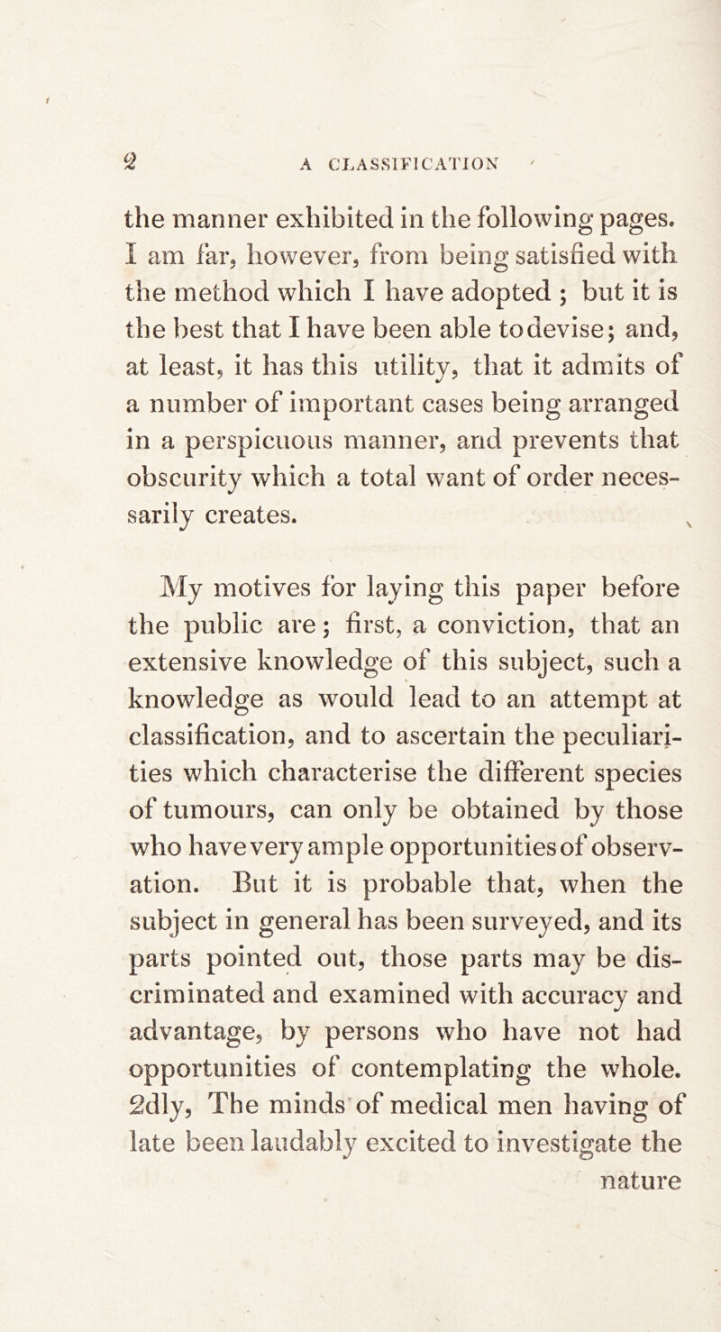 the manner exhibited in the following pages. I am far, however, from being satisfied with the method which I have adopted ; but it is the best that I have been able to devise; and, at least, it has this utility, that it admits of a number of important cases being arranged in a perspicuous manner, and prevents that obscurity which a total want of order neces- sarily creates. My motives for laying this paper before the public are; first, a conviction, that an extensive knowledge of this subject, such a knowledge as would lead to an attempt at classification, and to ascertain the peculiari- ties which characterise the different species of tumours, can only be obtained by those who have very ample opportunities of observ- ation. But it is probable that, when the subject in general has been surveyed, and its parts pointed out, those parts may be dis- criminated and examined with accuracy and advantage, by persons who have not had opportunities of contemplating the whole. 2dly, The minds of medical men having of late been laudably excited to investigate the nature