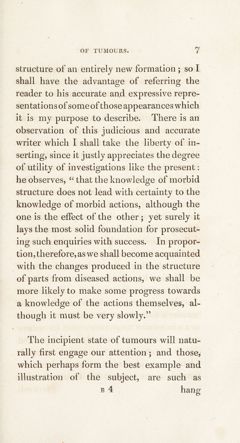 structure of an entirely new formation ; so I shall have the advantaf>:e of referring the reader to his accurate and expressive repre- sentations of some of those appearances which it is my purpose to describe. There is an observation of this judicious and accurate writer which I shall take the liberty of in- serting, since it justly appreciates the degree of utility of investigations like the present: he observes, that the knowledge of morbid structure does not lead with certainty to the knowledge of morbid actions, although the one is the effect of the other; yet surely it lays the most solid foundation for prosecut- ing such enquiries with success. In propor- tion, therefore, as we shall become acquainted with the changes produced in the structure of parts from diseased actions, we shall be more likely to make some progress towards a knowledge of the actions themselves, al- though it must be very slowly.” The incipient state of tumours will natu- rally first engage our attention; and those, which perhaps form the best example and illustration of the subject, are such as B 4 hano'