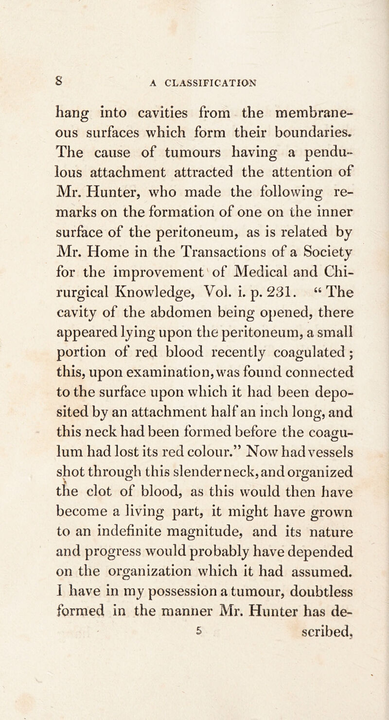 hang into cavities from the membrane- ous surfaces which form their boundaries. The cause of tumours having a pendu- lous attachment attracted the attention of Mr. Hunter, who made the following re- marks on the formation of one on the inner surface of the peritoneum, as is related by Mr. Home in the Transactions of a Society for the improvement' of Medical and Chi- rurgical Knowledge, VoL i. p. 231. ‘‘The cavity of the abdomen being opened, there appeared lying upon the peritoneum, a small portion of red blood recently coagulated; this, upon examination, was found connected to the surface upon which it had been depo- sited by an attachment half an inch long, and this neck had been formed before the coa^u- lum had lost its red colour.” Now had vessels shot through this slenderneck, and organized the clot of blood, as this would then have become a living part, it might have grown to an indefinite magnitude, and its nature and progress would probably have depended on the organization which it had assumed. I have in my possession a tumour, doubtless formed in the manner Mr. Hunter has de-