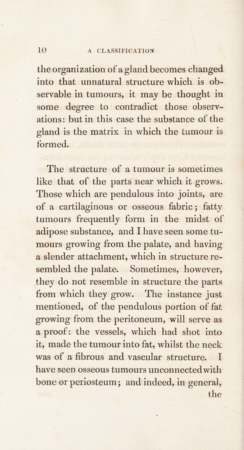 the organization of a gland becomes changed into that unnatural structure which is ob- servable in tumours, it may be thought in some degree to contradict those observ- ations : but in this case the substanpe of the gland is the matrix in which the tumour is formed. The structure of a tumour is sometimes like that of the parts near which it grows. Those which are pendulous into joints, are of a cartilaginous or osseous fabric; fatty tumours frequently form in the midst of adipose substance, and I have seen some tu- mours growing from the palate, and having a slender attachment, which in structure re- sembled the palate. Sometimes, however, they do not resemble in structure the parts from which they grow. The instance just mentioned, of the pendulous portion of fat growing from the peritoneum, will serve as a proof: the vessels, which had shot into it, made the tumour into fat, whilst the neck was of a fibrous and vascular structure. I have seen osseous tumours unconnected with bone or periosteum; and indeed, in general, the