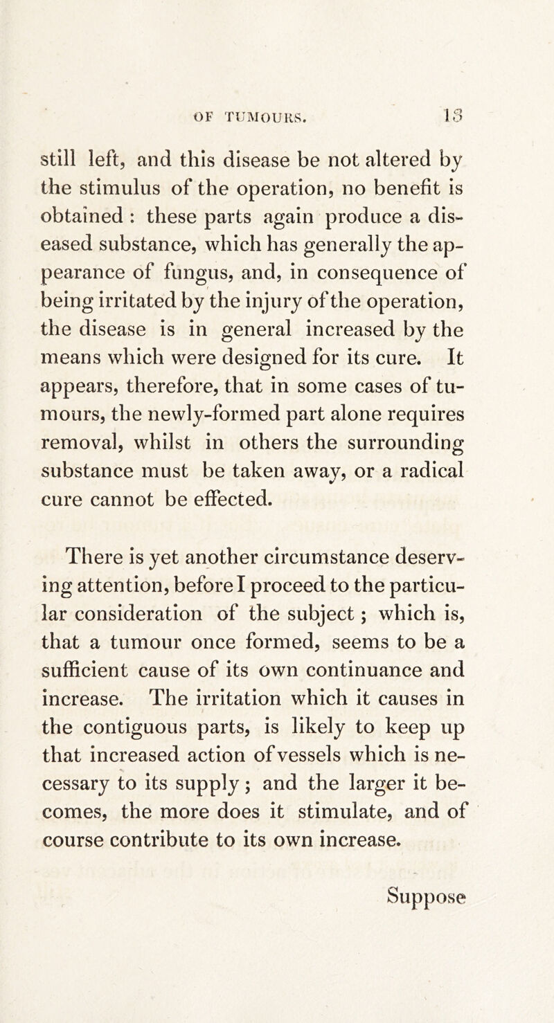 Still left, and this disease be not altered by the stimulus of the operation, no benefit is obtained : these parts again produce a dis- eased substance, which has generally the ap- pearance of fungus, and, in consequence of t being irritated by the injury of the operation, the disease is in general increased by the means which were designed for its cure. It appears, therefore, that in some cases of tu- mours, the newly-formed part alone requires removal, whilst in others the surrounding substance must be taken away, or a radical cure cannot be effected. There is yet another circumstance deserv- ing attention, before I proceed to the particu- lar consideration of the subject; which is, that a tumour once formed, seems to be a sufficient cause of its own continuance and increase. The irritation which it causes in the contiguous parts, is likely to keep up that increased action of vessels which is ne- cessary to its supply; and the larger it be- comes, the more does it stimulate, and of course contribute to its own increase. Suppose