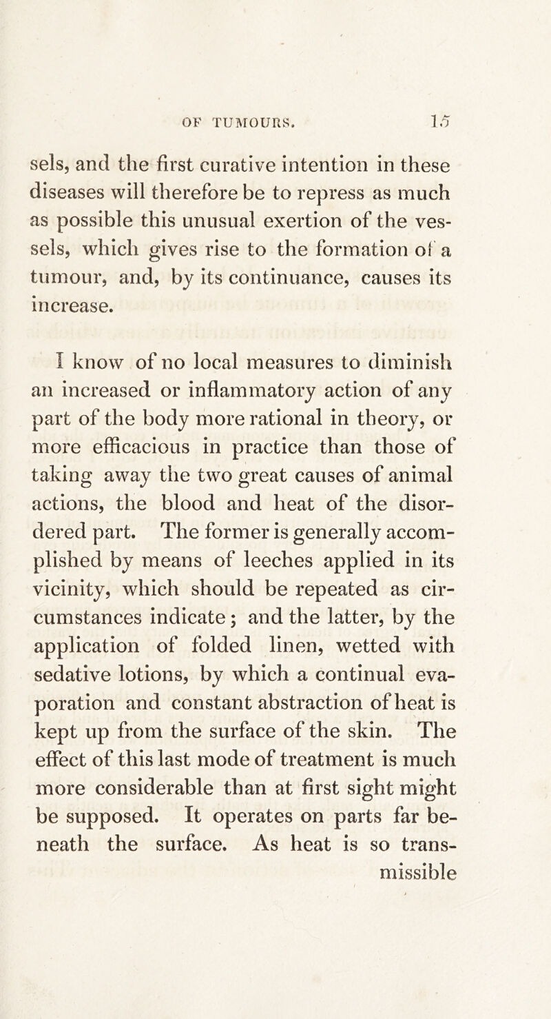 sels, and the first curative intention in these diseases will therefore be to repress as much as possible this unusual exertion of the ves- sels, which gives rise to the formation of a tumour, and, by its continuance, causes its increase. I know of no local measures to diminish an increased or inflammatory action of any part of the body more rational in theory, or more efficacious in practice than those of taking away the two great causes of animal actions, the blood and heat of the disor- dered part. The former is generally accom- plished by means of leeches applied in its vicinity, which should be repeated as cir- cumstances indicate; and the latter, by the application of folded linen, wetted with sedative lotions, by which a continual eva- poration and constant abstraction of heat is kept up from the surface of the skin. The effect of this last mode of treatment is much more considerable than at first sight might be supposed. It operates on parts far be- neath the surface. As heat is so trans- missible