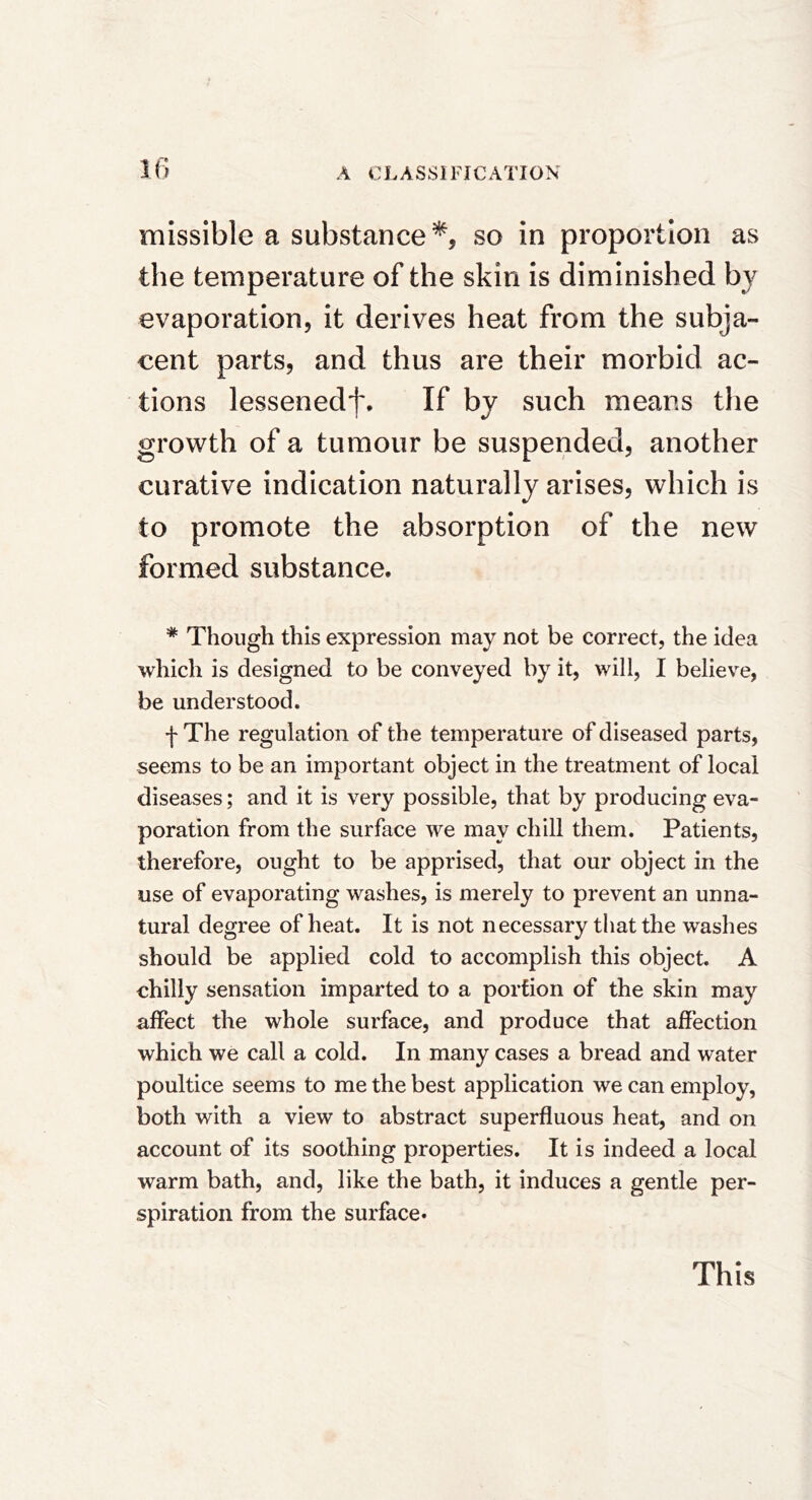 missible a substance*, so in proportion as the temperature of the skin is diminished by evaporation, it derives heat from the subja- cent parts, and thus are their morbid ac- tions lessenedf. If by such means the growth of a tumour be suspended, another curative indication naturally arises, which is to promote the absorption of the new formed substance. * Though this expression may not be correct, the idea which is designed to be conveyed by it, will, I believe, be understood. f The regulation of the temperature of diseased parts, seems to be an important object in the treatment of local diseases; and it is very possible, that by producing eva- poration from the surface we may chill them. Patients, therefore, ought to be apprised, that our object in the use of evaporating washes, is merely to prevent an unna- tural degree of heat. It is not necessary that the washes should be applied cold to accomplish this object. A chilly sensation imparted to a portion of the skin may affect the whole surface, and produce that affection which we call a cold. In many cases a bread and water poultice seems to me the best application we can employ, both with a view to abstract superfluous heat, and on account of its soothing properties. It is indeed a local warm bath, and, like the bath, it induces a gentle per- spiration from the surface* This