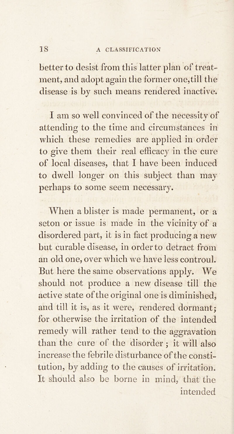 better to desist from this latter plan of treat- mentj and adopt again the former oncjtill the disease is by such means rendered inactive. I am so well convinced of the necessitv of attending to the time and circumstances in which these remedies are applied in order to give them their real efficacy in the cure of local diseases, that I have been induced to dwell longer on this subject than may perhaps to some seem necessary. When a blister is made permanent, or a seton or issue is made in the vicinity of a disordered part, it is in fact producing a new but curable disease, in order to detract from an old one, over which we have less controul. But here the same observations apply. We should not produce a new disease till the active state of the original one is diminished, and till it is, as it were, rendered dormant; for otherwise the irritation of the intended remedy will rather tend to the aggravation than the cure of tlie disorder; it will also increase the febrile disturbance of the consti- tution, by adding to the causes of irritation. It should also be borne in mind, that the intended