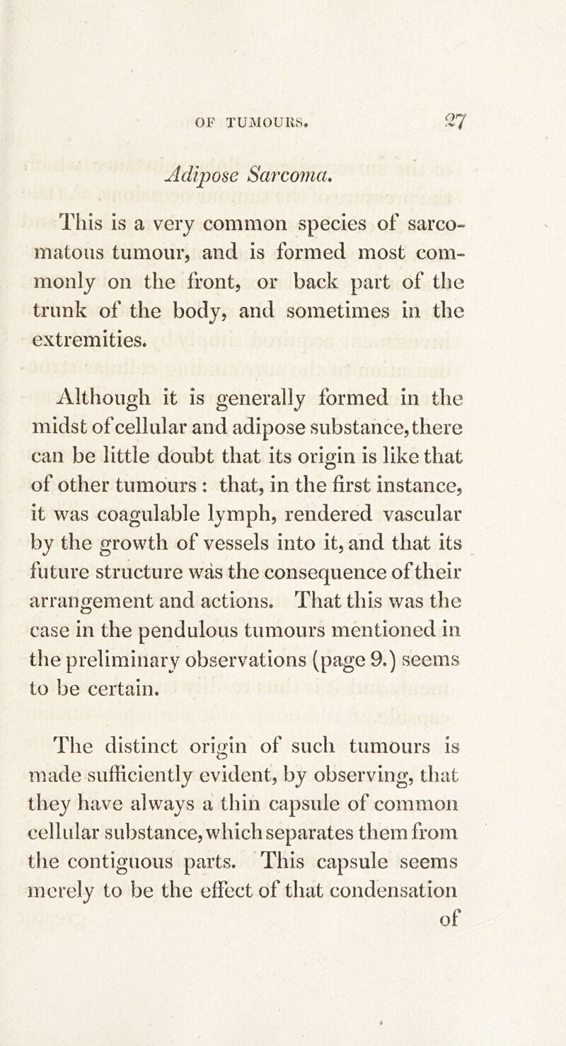 Adipose Sarcoma, This is a very common species of sarco- matous tumour, and is formed most com- monly on the front, or back part of the trunk of the body, and sometimes in the extremities. Although it is generally formed in the midst of cellular and adipose substance, there can be little doubt that its origin is like that of other tumours : that, in the first instance, it was coagulable lymph, rendered vascular by the growth of vessels into it, and that its future structure was the consequence of their arrangement and actions. That this was the case in the pendulous tumours mentioned in the preliminary observations (page 9.) seems to be certain. The distinct origin of such tumours is made sufficiently evident, by observing, that they have always a thin capsule of common cellular substance, which separates them from the contiguous parts. This capsule seems merely to be the effect of that condensation of
