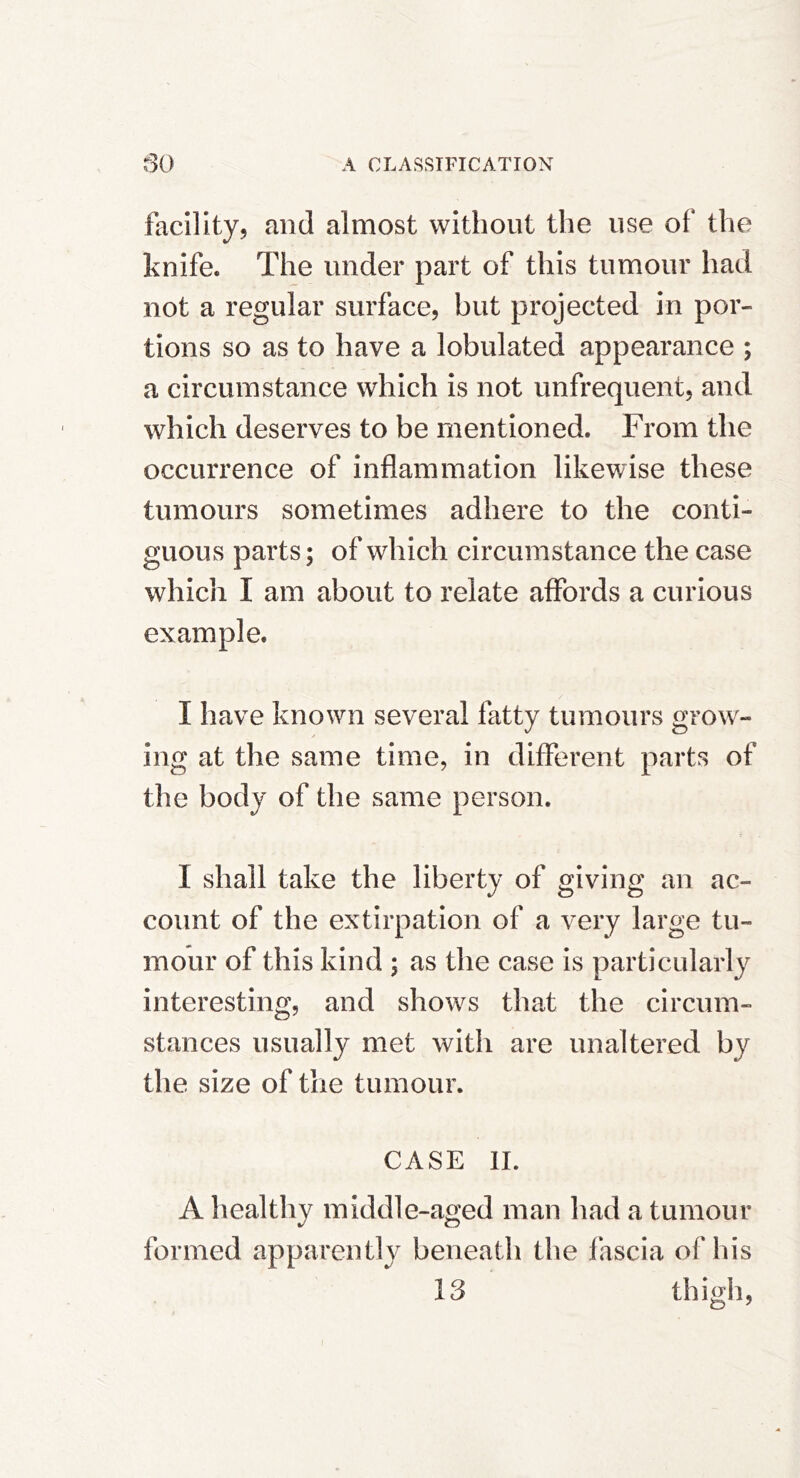 facility, and almost without the use of the knife. The under part of this tumour had not a regular surface, but projected in por- tions so as to have a lobulated appearance ; a circumstance which is not unfrequent, and which deserves to be mentioned. From the occurrence of inflammation likewise these tumours sometimes adhere to the conti- guous parts; of which circumstance the case which I am about to relate affords a curious example. I have known several fatty tumours grow- ing at the same time, in different parts of the body of the same person. I shall take the liberty of giving an ac- count of the extirpation of a very large tu- mour of this kind ; as the case is particularly interesting, and shows that the circum- stances usually met with are unaltered by the size of the tumour. CASE 11. A healthy middle-aged man had a tumour formed apparently beneatli the fascia of his 13 thigh,