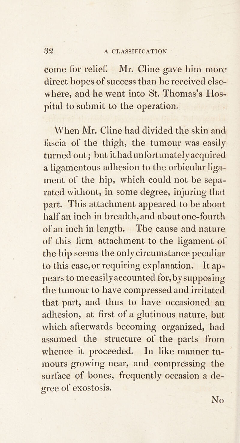 come for relief. Mr. Cline gave him more direct hopes of success than he received else- where, and he went into St. Thomas’s Hos- pital to submit to the operation* When Mr. Cline had divided the skin and fascia of the thigh, the tumour was easily turned out; but it had unfortunately acquired a lio:amentous adhesion to the orbicular lira- ment of the hip, which could not be sepa- rated without, in some degree, injuring that part. This attachment appeared to be about half an inch in breadth, and about one-fourth of an inch in length. The cause and nature of this firm attachment to the ligament of the hip seems the only circumstance peculiar to this case,or requiring explanation. It ap- pears to me easily accounted for, by supposing the tumour to have compressed and irritated that part, and thus to have occasioned an adhesion, at first of a glutinous nature, but which afterwards becoming organized, had assumed the structure of the parts from whence it proceeded. In like manner tu- mours growing near, and compressing the surface of bones, frequently occasion a de- gree of exostosis. No