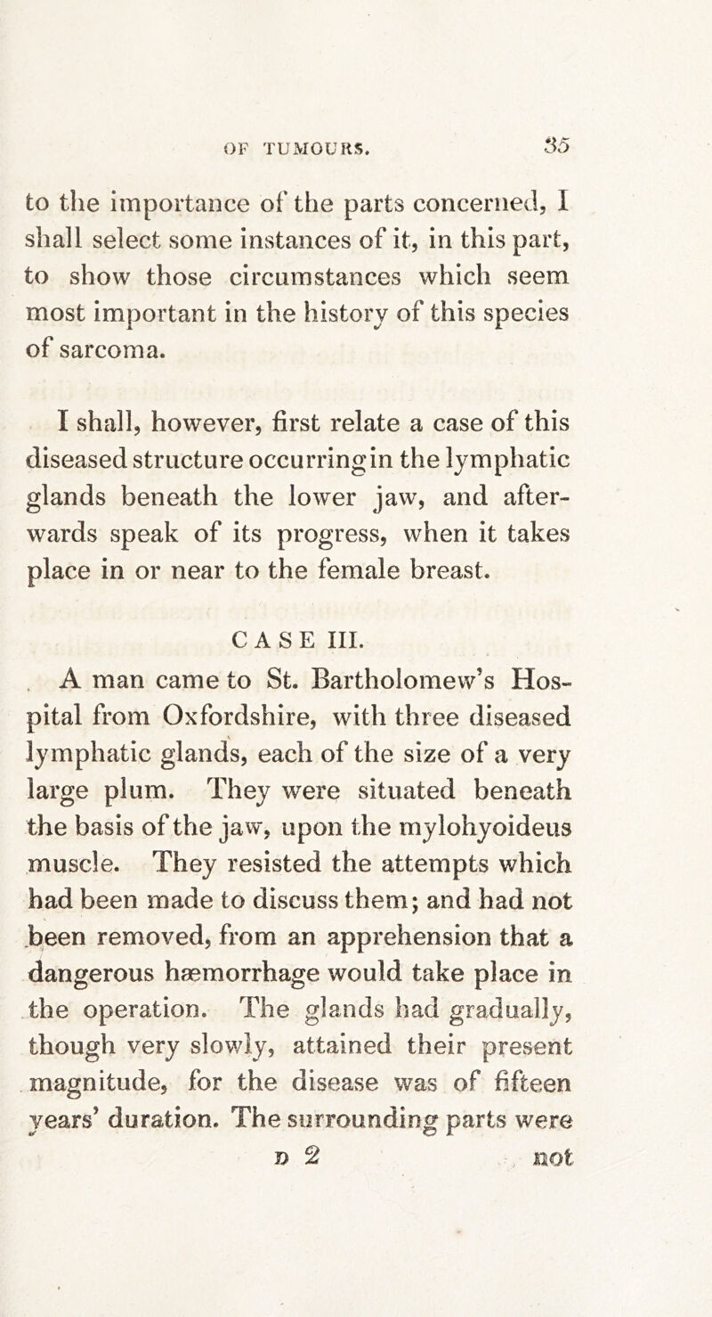 to the importance of the parts concerned, I shall select some instances of it, in this part, to show those circumstances which seem most important in the history of this species of sarcoma. I shall, however, first relate a case of this diseased structure occurringin the lymphatic glands beneath the lower jaw, and after- wards speak of its progress, when it takes place in or near to the female breast. CASE III. A man came to St. Bartholomew’s Hos- pital from Oxfordshire, with three diseased V lymphatic glands, each of the size of a very large plum. They were situated beneath the basis of the jaw, upon the mylohyoideus muscle. They resisted the attempts which had been made to discuss them; and had not been removed, from an apprehension that a dangerous haemorrhage would take place in the operation. The glands had gradually, though very slowly, attained their present magnitude, for the disease was of fifteen years’ duration. The surrounding parts were n 2 not