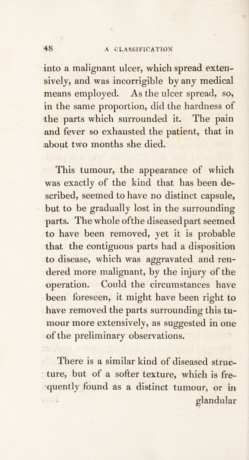 into a malignant ulcer, which spread exten- sively, and was incorrigible by any medical means employed. As the ulcer spread, so, in the same proportion, did the hardness of the parts which surrounded it. The pain and fever so exhausted the patient, that in about two months she died. This tumour, the appearance of which was exactly of the kind that has been de- scribed, seemed to have no distinct capsule, but to be gradually lost in the surrounding parts. The whole ofthe diseased part seemed to have been removed, yet it is probable that the contiguous parts had a disposition to disease, which was aggravated and ren- dered more malignant, by the injury of the operation. Could the circumstances have been foreseen, it might have been right to have removed the parts surrounding this tu- mour more extensively, as suggested in one of the preliminary observations. There is a similar kind of diseased struc- ture, but of a softer texture, which is fre- quently found as a distinct tumour, or in glandular