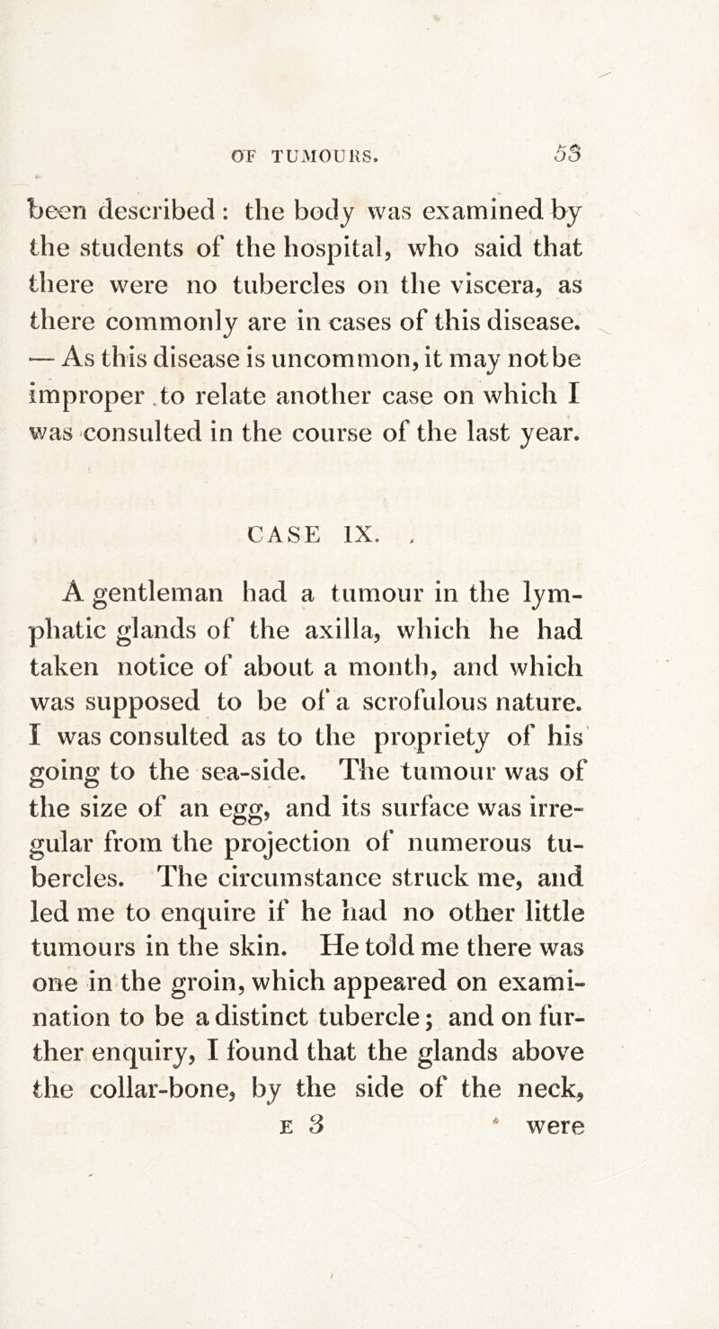 be^n described: the body was examined by the students of the hospital, who said that there were no tubercles on the viscera, as there commonly are in cases of this disease. — As this disease is uncommon, it may not be improper .to relate another case on which I was consulted in the course of the last year. CASE IX. . A gentleman had a tumour in the lym- phatic glands of the axilla, which he had taken notice of about a month, and which was supposed to be of a scrofulous nature. I was consulted as to the propriety of his going to the sea-side. The tumour was of the size of an egg, and its surface was irre- gular from the projection of numerous tu- bercles. The circumstance struck me, and led me to enquire if he had no other little tumours in the skin. He told me there was one in the groin, which appeared on exami- nation to be a distinct tubercle; and on fur- ther enquiry, I found that the glands above the collar-bone, by the side of the neck^ E 3 were