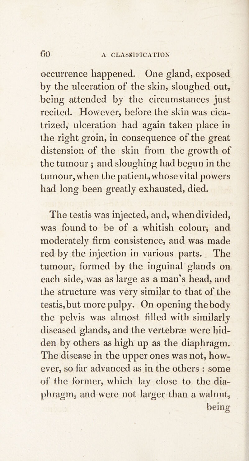 occurrence happened. One gland, exposed by the ulceration of the skin, sloughed out, being attended by the circumstances just recited. However, before the skin was cica- trized,' ulceration had again taken place in the right groin, in consequence of the great distension of the skin from the growth of the tumour ; and sloughing had begun in the tumour, when the patient, whose vital powers had long been greatly exhausted, died. The testis was injected, and, when divided, was found to be of a whitish colour, and moderately firm consistence, and was made red by the injection in various parts. The tumour, formed by the inguinal glands on each side, was as large as a man’s head, and the structure was very similar to that of the testis, but more pulpy. On opening the body the pelvis was almost filled with similarly diseased glands, and the vertebrm were hid- den by others as high up as the diaphragm. The disease in the upper ones was not, how- ever, so far advanced as in the others : some of the former, which lay close to the dia- phragm, and were not larger than a walnut, bein^ O’