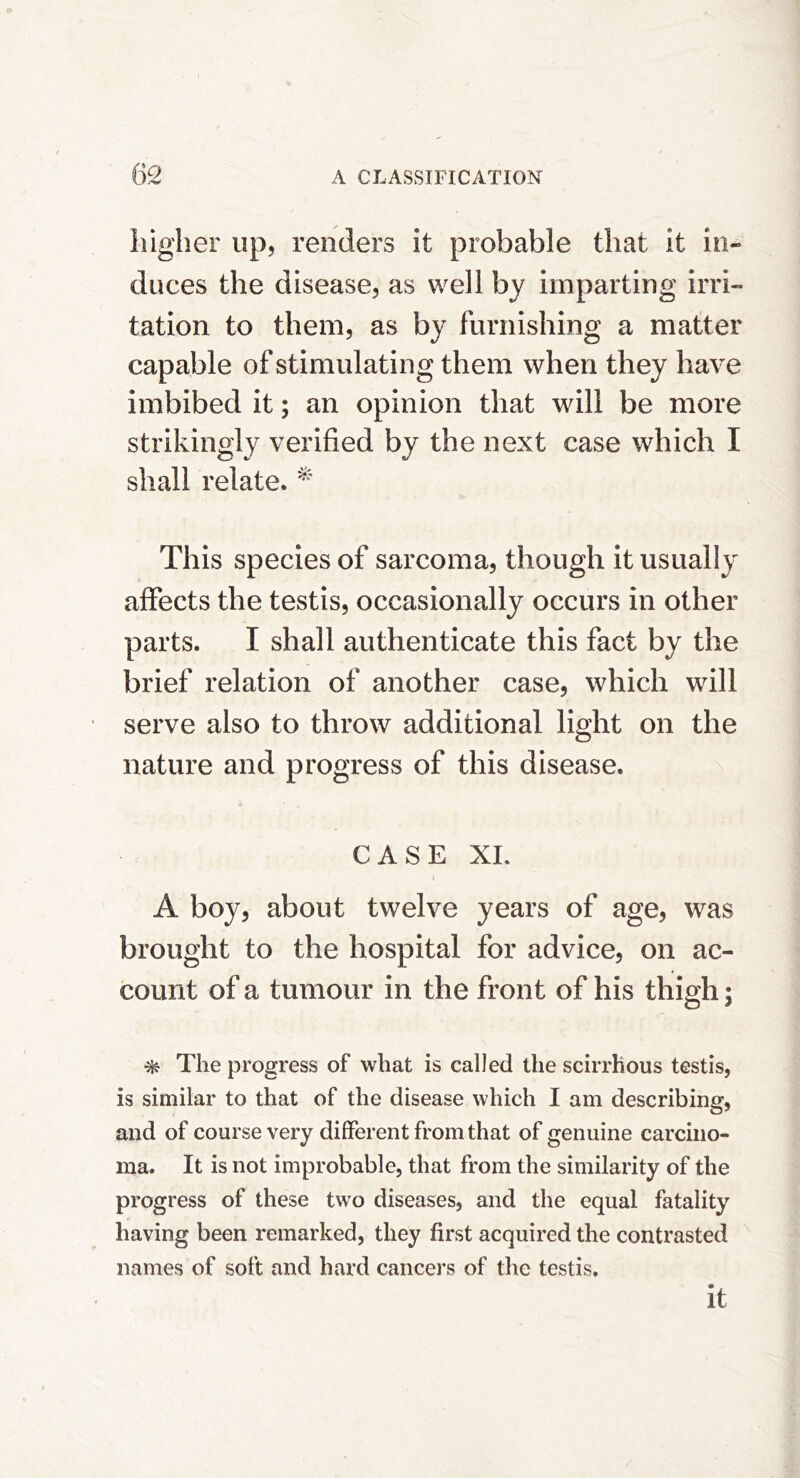 higher up, renders it probable that it in- duces the disease, as well by imparting irri- tation to them, as by furnishing a matter capable of stimulating them when they have imbibed it; an opinion that will be more strikingly verified by the next case which I shall relate. This species of sarcoma, though it usually affects the testis, occasionally occurs in other parts. I shall authenticate this fact by the brief relation of another case, which will serve also to throw additional light on the nature and progress of this disease. CASE XL A boy, about twelve years of age, was brought to the hospital for advice, on ac- count of a tumour in the front of his thigh; ^ The progress of what is called the scirrhous testis, is similar to that of the disease which I am describing, and of course very different from that of genuine carcino- ma. It is not improbable, that from the similarity of the progress of these two diseases, and the equal fatality having been remarked, they first acquired the contrasted names of soft and hard cancers of the testis. it