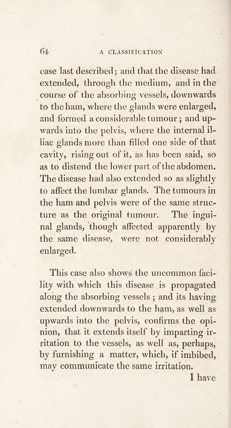 ease last described; and that the disease had extended, through the medium, and in the course of the absorbing vessels, downwards to the ham, where the glands were enlarged, and formed a considerable tumour; and up- wards into the pelvis, where the internal il- liac glands more than filled one side of that cavity, rising out of it, as has been said, so as to distend the lower part of the abdomen. The disease had also extended so as slightly to affect the lumbar glands. Th^ tumours in the ham and pelvis were of the same struc- ture as the original tumour. The ingui- nal glands, though affected apparently by the same disease, were not considerably enlarged. This case also shows the uncommon faci- lity with which this disease is propagated along the absorbing vessels ; and its having extended downwards to the ham, as well as upwards into the pelvis, confirms the opi- nion, that it extends itself by imparting ir- ritation to the vessels, as well as, perhaps, by furnishing a matter, which, if imbibed, may communicate the same irritation. I have