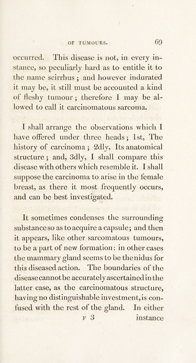 occurred. This disease is not, in every in- stance, so peculiarly hard as to entitle it to the name scirrhus ; and however indurated it may be, it still must be accounted a kind of fleshy tumour ; tlierefore 1 may be al- lowed to call it carcinomatous sarcoma. I shall arrange the observations which I have offered under three heads; 1st, The history of carcinoma ; 2dly, Its anatomical structure ; and, 3dly, I shall compare this disease with others which resemble it. 1 shall suppose the carcinoma to arise in the female breast, as there it most frequently occurs, and can be best investigated. It sometimes condenses the surroundino* o substance so as to acquire a capsule; and then it appears, like other sarcomatous tumours, to be a part of new formation: in other cases the mammary gland seems to be thenidus for this diseased action. The boundaries of the disease cannot be accurately ascertained in the latter case, as the carcinomatous structure, having no distinguishable investment, is con- fused with the rest of the gland. In either F 3 instance