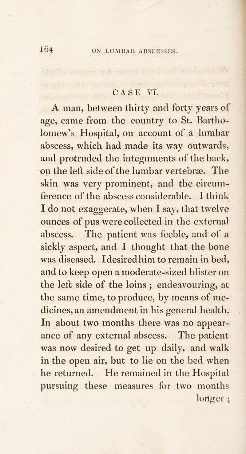 CASE VI. A man, between thirty and forty years of age, came from the country to St. Bartho- lomew’s Hospital, on account of a lumbar abscess, which had made its way outwards, and protruded the integuments of the back, on the left side of the lumbar vertebrae. The skin was very prominent, and the circum- ference of the abscess considerable. I think I do not exaggerate, when I say, that twelve ounces of pus were collected in the external abscess. The patient was feeble, and of a sickly aspect, and I thought that the bone was diseased. I desired him to remain in bed, and to keep open a moderate-sized blister on the left side of the loins ; endeavouring, at the same time, to produce, by means of me- dicines, an amendment in his general health. In about two months there was no appear- ance of any external abscess. The patient was now desired to get up daily, and walk in the open air, but to lie on the bed when he returned. He remained in the Hospital pursuing these measures for two months longer ;