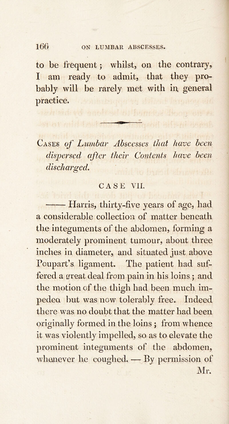 to be frequent; whilst, on the contrary, I am ready to admit, that they pro- bably will be rarely met with in, general practice. Cases of Lumbar Abscesses that have been dispersed after their Contents have been discharged, CASE VIL Harris, thirty-five years of age, had a considerable collection of matter beneath the integuments of the abdomen, forming a moderately prominent tumour, about three inches in diameter, and situated just above Poupart’s ligament. The patient had suf- fered a great deal from pain in his loins ; and the motion of the thigh had been much im- pedea but was now tolerably free® Indeed there was no doubt that the matter had been originally formed in the loins ; from whence it was violently impelled, so as to elevate the prominent integuments of the abdomen, whenever he coughed. — By permission of Mr.