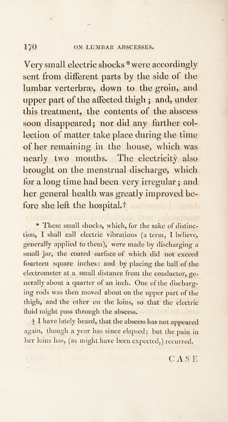 Very small electric shocks '^ were accordingly sent from different parts by the side of the lumbar verterbrse, down to the groin, and upper part of the affected thigh ; and, under this treatment, the contents of the abscess soon disappeared; nor did any further col- lection of matter take place during the time of her remaining in the house, which was nearly two months. The electricity also brought on the menstrual discharge, which for a long time had been very irregular; and her general health was greatly improved be- fore she left the hospital.t * Tliese small shocks, which, for the sake of distinc- tion, 1 shall call electric vibrations (a term, I believe, generally applied to them), were made by discharging a small jar, the coated surface of which did not exceed fourteen square inches: and by placing the ball of the electrometer at a small distance from the conductor, iie- ncrally about a quarter of an inch. One of the discharg- ing rods was then moved about on the upper part of the thigh, and the other on the loins, so that the electric fluid might pass through the abscess. f 1 have lately heard, that the abscess has not appeared again, though a year has since elapsed; but the pain in her loins has, (as might have been expected,) recurred. C il S E \