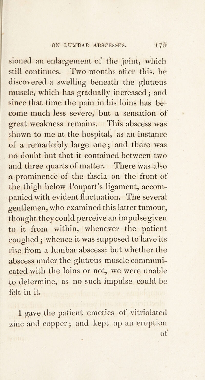 sioned an enlargement of tlie joint, vvliich still continues. Two months after this, he discovered a swellino; beneath the glutseus muscle, which has gradually increased; and since that time the pain in his loins has be- come much less severe, but a sensation of great weakness remains. This abscess was shown to me at the hospital, as an instance of a remarkably large one; and there was no doubt but that it contained between two and three quarts of matter. There was also a prominence of the fascia on the front of the thigh below Poupart’s ligament, accom- panied with evident fluctuation. The several gentlemen, who examined this latter tumoui% thought they could perceive an impulse given to it from within, whenever the patient coughed ; whence it was supposed to have its rise from a lumbar abscess: but whether the abscess under the glutseus muscle communi- cated with the loins or not, we were unable to determine, as no such impulse could be felt in it. I gave the patient emetics of vitriolated zinc and copper; and kept up an eruption of