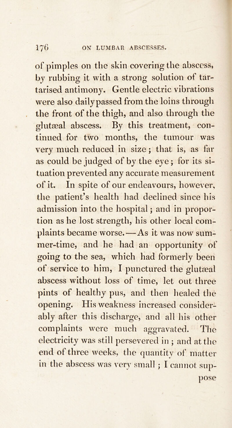 of pimples on the skin covering the abscess, by rubbing it with a strong solution of tar- tarised antimony. Gentle electric vibrations were also daily passed from the loins through the front of the thigh, and also through the glutaeal abscess. By this treatment, con- tinued for two months, the tumour was very much reduced in size; that is, as far as could be judged of by the eye; for its si- tuation prevented any accurate measurement of it. In spite of our endeavours, however, the patient’s health had declined since his admission into the hospital; and in propor- tion as he lost strength, his other local com- plaints became worse.—As it was now sum- mer-time, and he had an opportunity of going to the sea, which had formerly been of service to him, I punctured the glutaeal abscess without loss of time, let out three pints of healthy pus, and then healed the opening. His weakness increased consider- ably after this discharge, and all his other complaints were much aggravated. The electricity was still persevered in ; and at the end of three weeks, the quantity of matter in the abscess was very small ; I cannot sup- pose