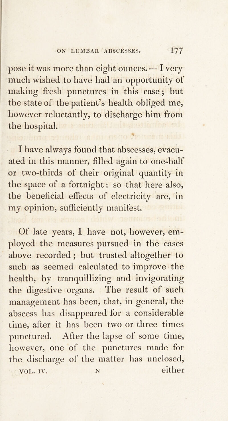 pose it was more than eight ounces. — I very much wished to have had an opportunity of making fresh punctures in this case; but the state of the patient’s health obliged me, however reluctantly, to discharge him from the hospital. I have always found that abscesses, evacu- ated in this manner, filled again to one-half or two-thirds of their original quantity in the space of a fortnight: so that here also, the beneficial effects of electricity are, in my opinion, sufficiently manifest. Of late years, I have not, however, em- ployed the measures pursued in the cases above recorded ; but trusted altogether to such as seemed calculated to improve the health, by tranquillizing and invigorating the digestive orrans. The result of such management has been, that, in general, the abscess has disappeared for a considerable time, after it has been two or three times punctured. After the lapse of some time, however, one of the punctures made for the discharge of the matter has unclosed, VOL. IV. N either