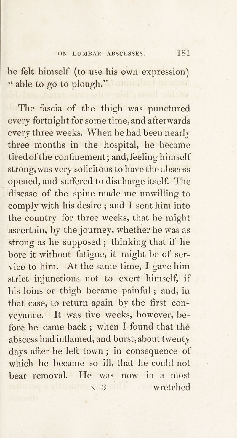 he felt himself (to use his own expression) able to go to plough.” / The fascia of the thigh was punctured every fortnight for some time, and afterwards every three weeks. When he had been nearly three months in the hospital, he became tired of the confinement; and,feeling himself strong, was very solicitous to have the abscess opened, and suffered to discharge itself. The disease of the spine made me unwilling to comply with his desire ; and I sent him into the country for three weeks, that he might ascertain, by the journey, whether he was as strong as he supposed ; thinking that if he bore it without fatigue, it might be of ser- vice to him. At the same time, I gave him strict injunctions not to exert himself, if his loins or thigh became painful ; and, in that case, to return again by the first con- veyance. It was five weeks, however, be- fore he came back ; when I found that the abscess had inflamed, and burst, about twenty days after he left town ; in consequence of which he became so ill, that he could not bear removal. He was now in a most N 3 wretched