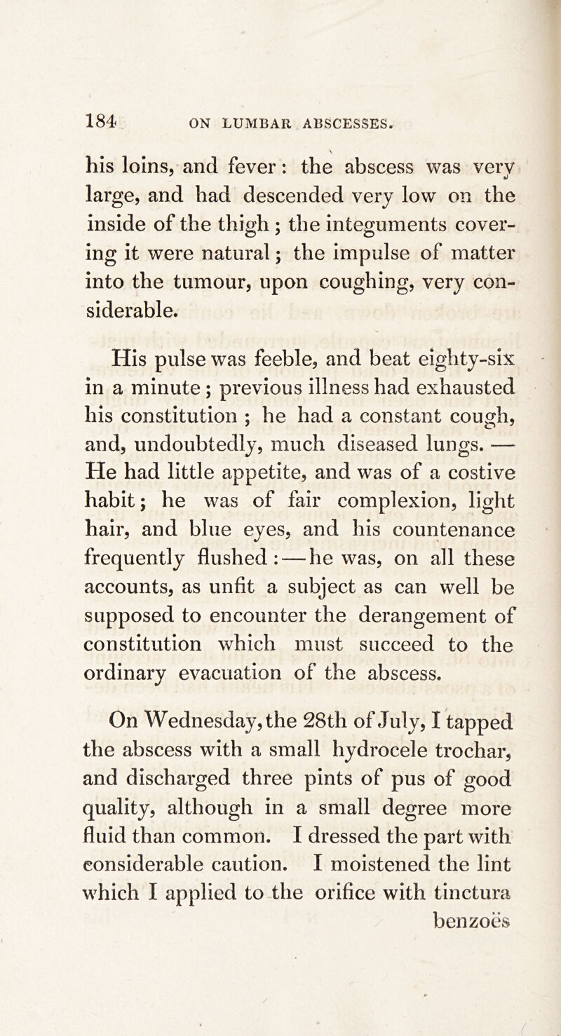 his loins, and fever: the abscess was very large, and had descended very low on the inside of the thigh; the integuments cover- ing it were natural; the impulse of matter into the tumour, upon coughing, very con- siderable. His pulse was feeble, and beat eighty-six in a minute; previous illness had exhausted his constitution ; he had a constant cough, and, undoubtedly, much diseased lungs. — He had little appetite, and was of a costive habit; he was of fair complexion, light hair, and blue eyes, and his countenance frequently flushed: — he was, on all these accounts, as unfit a subject as can well be supposed to encounter the derangement of constitution which must succeed to the ordinary evacuation of the abscess. On Wednesday, the 28th of July, I tapped the abscess with a small hydrocele trochar, and discharged three pints of pus of good quality, although in a small degree more fluid than common. I dressed the part with considerable caution. I moistened the lint which I applied to the orifice with tinctura benzoes