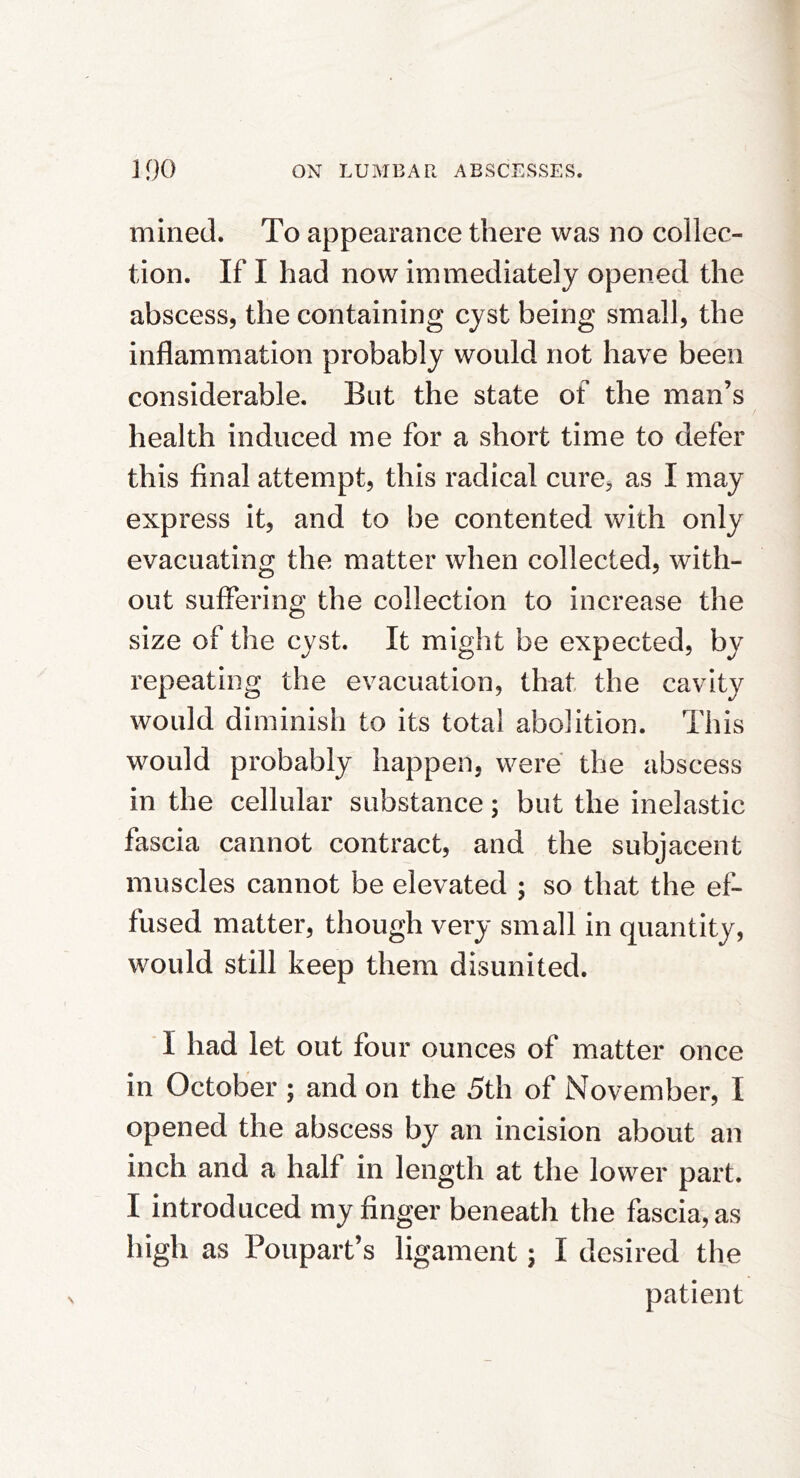 mined. To appearance there was no collec- tion. If I had now immediately opened the abscess, the containing cyst being small, the inflammation probably would not have been considerable. But the state of the man’s health induced me for a short time to defer this final attempt, this radical cure, as I may express it, and to be contented with only evacuating the matter when collected, with- out suffering the collection to increase the size of the cyst. It might be expected, by repeating the evacuation, that the cavity would diminish to its total abolition. This would probably happen, were the abscess in the cellular substance; but the inelastic fascia cannot contract, and the subjacent muscles cannot be elevated ; so that the ef- fused matter, though very small in quantity, would still keep them disunited. T had let out four ounces of matter once in October ; and on the 5th of November, I opened the abscess by an incision about an inch and a half in length at the lower part. I introduced my finger beneath the fascia, as high as Poupart’s ligament; I desired the patient