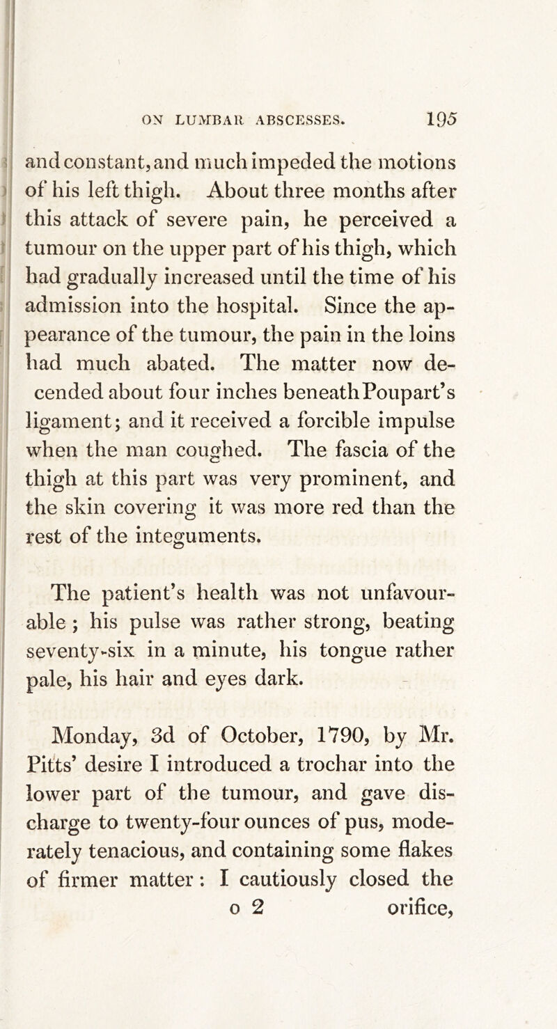 and constant, and much impeded the motions of his left thigh. About three months after this attack of severe pain, he perceived a tumour on the upper part of his thigh, which had gradually increased until the time of his admission into the hospital. Since the ap- pearance of the tumour, the pain in the loins had much abated. The matter now de- cended about four inches beneathPoupart’s ligament; and it received a forcible impulse when the man coughed. The fascia of the thigh at this part was very prominent, and the skin covering it was more red than the rest of the integuments. The patient’s health was not unfavour- able ; his pulse was rather strong, beating seventy-six in a minute, his tongue rather pale, his hair and eyes dark. Monday, 3d of October, 1790, by Mr. Pit'ts’ desire I introduced a trochar into the lower part of the tumour, and gave dis- charge to twenty-four ounces of pus, mode- rately tenacious, and containing some flakes of firmer matter; I cautiously closed the o 2 orifice.