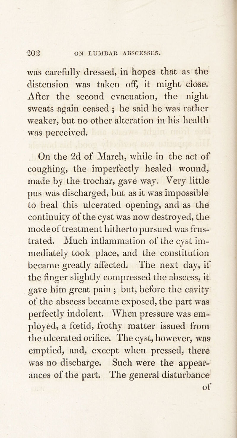 was carefully dressed, in hopes that as the distension was taken off, it might close. After the second evacuation, the night sweats again ceased ; he said he was rather weaker, but no other alteration in his health was perceived. On the 2d of March, while in the act of coughing, the imperfectly healed wound, made by the trochar, gave way. Very little pus was discharged, but as it was impossible to heal this ulcerated opening, and as the continuity of the cyst was now destroyed, the mode of treatment hitherto pursued was frus- trated. Much inflammation of the cyst im- mediately took place, and the constitution became greatly affected. The next day, if the finger slightly compressed the abscess, it gave him great pain ; but, before the cavity of the abscess became exposed, the part was perfectly indolent. When pressure was em- ployed, a foetid, frothy matter issued from the ulcerated orifice. The cyst, however, was emptied, and, except when pressed, there was no discharge. Such were the appear- ances of the part. The general disturbance of