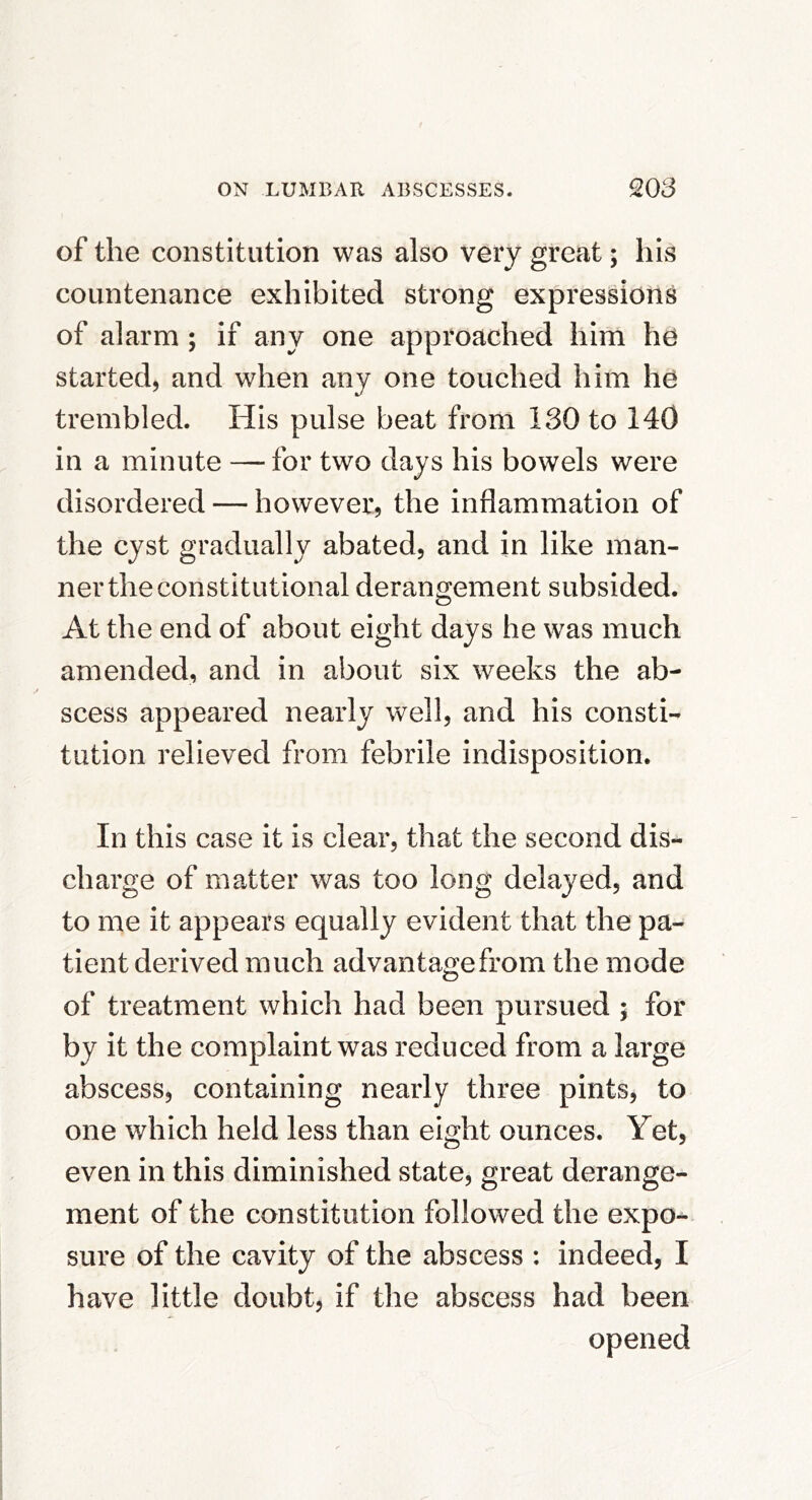 of the constitution was also very great; his countenance exhibited strong expressions of alarm; if any one approached him he started, and when any one touched him he trembled. His pulse beat from 130 to 140 in a minute — for two days his bowels were disordered — however, the inflammation of the cyst gradually abated, and in like man- ner the constitutional derangement subsided. At the end of about eight days he was much amended, and in about six weeks the ab- scess appeared nearly well, and his consti- tution relieved from febrile indisposition. In this case it is clear, that the second dis- charge of matter was too long delayed, and to me it appears equally evident that the pa- tient derived much advantage from the mode of treatment which had been pursued ; for by it the complaint was reduced from a large abscess, containing nearly three pints, to one which held less than eight ounces. Yet, even in this diminished state, great derange- ment of the constitution followed the expo- sure of the cavity of the abscess : indeed, I have little doubt, if the abscess had been opened